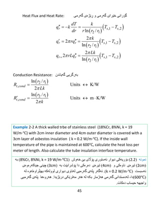 45
Heat Flux and Heat Rate: ‫گ‬‫ۆ‬ًً‫را‬‫خ‬‫ێ‬‫راي‬‫گ‬‫ە‬ً‫ره‬‫و‬‫ڕێ‬‫ژ‬‫ە‬‫ي‬‫گ‬‫ە‬ً‫ره‬
Conduction Resistance: ‫ث‬‫ە‬ً‫رگري‬‫گ‬‫ە‬‫يبًذى‬
‌
Example 2-2 A thick walled trbe of stainless steel (18%Cr, 8%Ni, k = 19
W/m·℃) with 2cm inner diameter and 4cm outer diameter is covered with a
3cm layer of asbestos insulation ( k = 0.2 W/m·℃). If the inside wall
temperature of the pipe is maintained at 600℃, calculate the heat loss per
meter of length. Also calculate the tube insulation interface temperature.
‫نمونه‬(2.2)‫ث‬‫ۆ‬‫ري‬‫ئەضتىری‬ ‫ديىار‬ ‫ەکی‬‫پ‬‫ۆاڵ‬‫ي‬‫ث‬‫ێ‬‫خ‬‫ە‬‫وظ‬(18%Cr, 8%Ni, k = 19 W/m·℃)‫ثە‬
(2cm)‫تیرەي‬‫ًبو‬‫ە‬ً‫ك‬‫و‬(4cm)‫دەرەکی‬ ‫تیرەي‬‫دا‬‫پ‬‫ۆ‬‫غرا‬‫ث‬‫ێ‬‫ت‬‫ثە‬(3cm)ًٌ‫چی‬‫جیبكەرەوە‬‫ي‬
‫ئ‬‫ە‬‫ضجطت‬(k = 0.2 W/m·℃).‫ئ‬‫ە‬‫گ‬‫ە‬‫ر‬‫پل‬‫ە‬‫ي‬‫گ‬‫ە‬ً‫رهی‬‫ل‬‫ە‬‫ًبوي‬‫ديىاري‬‫لىول‬‫ە‬‫ك‬‫ە‬‫ثه‬‫ێڵ‬‫راو‬‫ە‬‫ت‬‫ە‬‫و‬‫ە‬‫ل‬‫ە‬
(600℃)‫دا‬،‫ل‬‫ە‬‫د‬‫ە‬ًً‫ضتذا‬‫گ‬‫ە‬ً‫ره‬‫ثکە‬ ‫هەژهبر‬‫درێژيذا‬ ‫هەترێکی‬ ‫هەر‬ ‫لە‬.‫ه‬‫ە‬‫رو‬‫ە‬‫هب‬‫پل‬‫ە‬‫ي‬‫گ‬‫ە‬ً‫رهی‬
‫واجیه‬‫ە‬‫حیطبة‬‫د‬‫ە‬‫كبت‬.
 
 
2 1
,
2 1
,
ln /
Units K/W
2
ln /
Units m K/W
2
t cond
t cond
r r
R
Lk
r r
R
k


 
   
 
 
 
 
 
 
,1 ,2
2 1
,1 ,2
2 1
,1 ,2
2 1
ln /
2
2
ln /
2
2
ln /
r s s
r r s s
r r s s
dT k
q k T T
dr r r r
k
q rq T T
r r
Lk
q rLq T T
r r




    
   
  
 