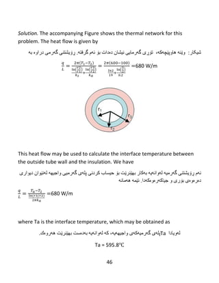 46
Solution. The accompanying Figure shows the thermal network for this
problem. The heat flow is given by
:‫غیکبر‬،‫هبوپێچەکە‬ ‫وێٌە‬‫ت‬‫ۆڕ‬‫ي‬‫گ‬‫ە‬ً‫رهبي‬‫ًیػبى‬‫د‬‫ە‬‫دات‬‫ث‬‫ۆ‬‫ئ‬‫ە‬‫م‬‫گرفت‬‫ە‬.‫ڕۆ‬ًٌ‫يػت‬‫گ‬‫ە‬ً‫ره‬‫دراوە‬‫ثە‬
( ) ( ) ( )
680 W/m
This heat flow may be used to calculate the interface temperature between
the outside tube wall and the insulation. We have
‫ئ‬‫ە‬‫م‬‫ڕۆ‬ًٌ‫يػت‬‫گ‬‫ە‬‫رهی‬‫ە‬‫ل‬‫ە‬ً‫وا‬‫ە‬‫ي‬‫ە‬‫ث‬‫ە‬‫كبر‬‫ثه‬‫ێ‬‫ٌر‬‫ێ‬‫ت‬‫ثۆ‬‫حیطبة‬‫کردًی‬‫پل‬‫ە‬‫ي‬‫گ‬‫ە‬ً‫رهی‬‫واجیه‬‫ە‬‫ل‬‫ە‬ً‫ێ‬‫ىاى‬‫ديىاري‬
‫د‬‫ە‬‫ر‬‫ە‬‫و‬‫ە‬‫ي‬‫ث‬‫ۆ‬‫ري‬‫و‬‫جیبكەرەوە‬‫ك‬‫ە‬‫دا‬.‫ئ‬‫ێ‬‫و‬‫ە‬‫ه‬‫ە‬‫هب‬‫ًە‬
680 W/m
where Ta is the interface temperature, which may be obtained as
‫لەويبدا‬Ta‫پل‬‫ە‬‫ي‬‫گ‬‫ە‬‫رهی‬‫ە‬‫ك‬‫ە‬‫ي‬‫واجیه‬‫ە‬‫ي‬‫ە‬،‫ك‬‫ە‬‫ل‬‫ە‬ً‫وا‬‫ە‬‫ي‬‫ە‬‫ث‬‫ە‬‫د‬‫ە‬‫ضت‬‫ثه‬‫ێ‬‫ٌر‬‫ێ‬‫ت‬‫ه‬‫ە‬‫رو‬‫ە‬‫ك‬.
Ta = 595.8℃
 