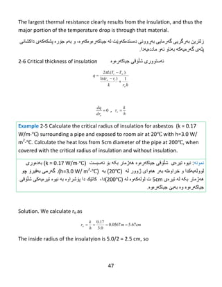 47
The largest thermal resistance clearly results from the insulation, and thus the
major portion of the temperature drop is through that material.
‫زلتريي‬‫ث‬‫ە‬ً‫رگري‬‫گ‬‫ە‬ً‫رهبي‬‫ث‬‫ەڕ‬ًً‫وو‬‫دەضتذەکەوێت‬‫ل‬‫ە‬‫جیبكەرەوە‬‫ك‬‫ە‬‫وە‬،‫و‬‫ث‬‫ە‬‫م‬‫ج‬‫ۆ‬‫ر‬‫ە‬‫پػك‬‫ە‬‫ك‬‫ە‬‫ي‬‫داکػبًی‬
‫پل‬‫ە‬‫ي‬‫گ‬‫ە‬‫رهی‬‫ە‬‫ك‬‫ە‬‫ث‬‫ە‬‫ًبو‬‫ئ‬‫ە‬‫و‬‫هبدد‬‫ەيەدا‬.
2-6 Critical thickness of insulation ‫ئ‬‫ە‬‫ضتىور‬‫ی‬‫غڵۆقی‬‫جیبكەرەوە‬
hrk
rr
TTL
q
o
io
i
1)ln(
)(2



 
0
odr
dq
,
h
k
ro 
Example 2-5 Calculate the critical radius of insulation for asbestos (k = 0.17
W/m·℃) surrounding a pipe and exposed to room air at 20℃ with h=3.0 W/
m2
·℃. Calculate the heat loss from 5cm diameter of the pipe at 200℃, when
covered with the critical radius of insulation and without insulation.
‫نمونه‬:‫نیو‬‫ە‬‫تیرەى‬‫شڵۆقی‬‫جیاكهرەوە‬‫بکه‬ ‫ههژمار‬‫ب‬‫ۆ‬‫ئ‬‫ه‬‫سبست‬(k = 0.17 W/m·℃)‫به‬‫د‬‫ە‬‫ور‬‫ی‬
‫لوول‬‫ه‬‫یهکدا‬‫و‬‫خراوەته‬‫ب‬‫ه‬‫ر‬‫ه‬‫ه‬‫وا‬‫ی‬‫ژوور‬‫ل‬‫ه‬(20℃)‫به‬(h=3.0 W/ m2
·℃).‫گ‬‫ه‬‫رمى‬‫چو‬ ‫بهفیرۆ‬
‫بکه‬ ‫ههژمار‬‫ل‬‫ه‬‫تیرەی‬5cm‫له‬ ‫لولهکهوە‬ ‫ت‬(200℃)‫دا‬،‫كات‬‫ێ‬‫ك‬‫دا‬‫پ‬‫ۆ‬‫ش‬‫راوە‬‫به‬‫نیو‬‫ە‬‫تیرە‬‫شڵۆقی‬ ‫یهکی‬
‫جیاكهرەوە‬‫و‬‫ە‬‫ب‬‫ه‬‫ب‬‫ێ‬‫جیاكهرەوە‬.
Solution. We calculate ro as
cmm
h
k
ro 67.50567.0
0.3
17.0

The inside radius of the insulatyion is 5.0/2 = 2.5 cm, so
 