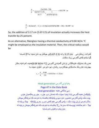 48
mW
L
q
/7.105
)0.3)(0567.0(
1
17.0
)5.2/67.5ln(
)20200(2





mWTTrh
L
q
oi /8.84)20200)(025.0)(2)(0.3())(2(  
So, the addition of 3.17 cm (5.67-2.5) of insulation actually increases the heat
transfer by 25 percent.
As an alternative, fiberglass having a thermal conductivity of 0.04 W/m·℃
might be employed as the insulation material. Then, the critical radius would
be
‫کهواته‬،‫زیادکردنی‬3.17 cm‫واته‬(5.67-2.5)‫ى‬‫جیاكهرەوە‬‫ل‬‫هڕ‬‫استیدا‬‫به‬2٥‫ل‬‫ه‬‫س‬‫ه‬‫دا‬
‫گواستن‬‫ه‬‫و‬‫ە‬‫ك‬‫ه‬‫ى‬‫گ‬‫ه‬‫رمى‬‫دەکات‬ ‫زیاد‬.
‫فایبهگالس‬ ،‫بهدیلێك‬ ‫ههروەك‬( ‫گهرمی‬ ‫گهیاندنی‬ ‫توانای‬0.04 W/m·℃)‫ههیه‬،‫لهوانهیه‬‫بهكار‬
‫بهێنرێت‬‫ههروەك‬‫ماددەكهى‬‫جیاكهرەوە‬.،‫پاشان‬‫نیوە‬‫تیرەى‬‫شڵۆق‬‫دەبێ‬‫ت‬‫به‬
cmm
h
k
ro 33.10133.0
0.3
04.0

Heat generation ‫په‬‌‫یدابونی‬‌‫گه‬‌‫رمی‬
Page 47 in the Data Book
Heat generation ‫سێ‬‌‫حاڵه‬‌‫تی‬‌‫هه‬‌‫یه‬‌ :
‫پلێتێكمان‬‌‫هه‬‌‫یه‬‌‌‫گه‬‌‫رمی‬‌‫تیادا‬‌‫په‬‌‫یدا‬‌‫ده‬‌،‫بێت‬‌‫كه‬‌‌‫ئه‬‌‫مه‬‌‫ش‬‌‫دوو‬‌‫جۆره‬‌‌‌.‫جۆری‬‌‫یه‬‌‫كه‬‌‫میان‬‌‫خۆی‬‌
‫پێت‬‌‫ده‬‌‫ڵت‬‌‫پله‬‌‫ی‬‌‫گه‬‌‫رمی‬‌‫ئه‬‌‫مدیوو‬‌‫ئه‬‌‫وه‬‌‌‫دیوی‬‌‫پله‬‌‫یته‬‌‫كه‬‌‌‫یه‬‌‫كسانه‬‌‌‫به‬‌‌‫ئه‬‌‫وه‬‌‫نده‬‌‌‫كه‬‌‌‫ئم‬‌‫پله‬‌‫گه‬‌‫رمییه‬‌‫ش‬‌
‫بریتته‬‌‌‫له‬‌ Tw ‫به‬‌‫اڵم‬‌‫ئه‬‌‫وه‬‌‫ی‬‌‫تریان‬‌‫پێت‬‌‫ده‬‌‫ڵت‬‌،‌‫پله‬‌‫ی‬‌‫گه‬‌‫رمی‬‌‫هه‬‌‫واكه‬‌‫ی‬‌‫ده‬‌‫ورو‬‌‫به‬‌‫ری‬‌‫پلێته‬‌‫كه‬‌‌
‫یه‬‌‫كسانه‬‌‌‫به‬‌‌‫ئه‬‌‫وه‬‌‫نده‬‌‌‫كه‬‌‌‫ئه‬‌‫م‬‌‫پله‬‌‫گه‬‌‫رمییه‬‌‫ش‬‌‫بریتیه‬‌‌‫له‬‌ ،‌‫له‬‌‫م‬‌‫حاڵه‬‌‫ته‬‌‫دا‬‌‫پێویسته‬‌‌‫كه‬‌‌‫سه‬‌‫ره‬‌‫تا‬ Tw
‫بدۆزینه‬‌‫وه‬‌‌‫به‬‌‫هۆی‬‌‫ئه‬‌‫م‬‌‫یاسایه‬‌
 