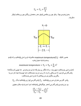 49
‫به‬‌‫دۆزینه‬‌‫وه‬‌‫ی‬‌Tw‌‌‫وه‬‌‫كو‬‌‫جۆری‬‌‫یه‬‌‫كه‬‌‫می‬‌‫لێدێتو‬‌‫هه‬‌‫ر‬‌‫به‬‌‫هه‬‌‫مان‬‌‫ڕێگای‬‌‫جۆری‬‌‫یه‬‌‫كه‬‌‫م‬‌‫شیكار‬‌
‫ده‬‌‫كرێت‬.‌
‌
‫هه‬‌‫موو‬‌‫كاتێك‬‌‌maximum temperature(To)‌‫ده‬‌‫كه‬‌‫وێته‬‌‌‫ناوه‬‌‫ڕاستی‬‌‫پلێته‬‌‫كه‬‌‫وه‬‌‌‫واته‬‌‌x=0‌‌
‫وه‬‌‫به‬‌‫م‬‌‫یاسایه‬‌‌‫ده‬‌‫یدۆزینه‬‌‫وه‬‌
‌‌
‫تێبینی‬‌‫له‬‌‫م‬‌‫حاڵه‬‌‫ته‬‌‫دا‬ X ‫له‬‌‫ناوه‬‌‫ڕاستی‬‌‫جسمه‬‌‫كه‬‌‫وه‬‌‌‫ده‬‌‫پێورێت‬‌،‌‫واته‬‌‌‫ئه‬‌‫گه‬‌‫ر‬‌‫پرسیاره‬‌‫كه‬‌‌‫داوای‬‌‫دۆزینه‬‌‫وه‬‌‫ی‬‌
‫پله‬‌‫ی‬‌‫گه‬‌‫رمی‬‌‫كردبوو‬‌‫له‬‌‌‫دوریه‬‌‫كی‬‌‫زانراو‬‌‫له‬‌‌‫ڕوی‬‌‫ده‬‌‫ره‬‌‫وه‬‌‌‫جسمه‬‌‫كه‬‌‫وه‬‌‌‫ئه‬‌‫وا‬‌‫پێویسته‬‌‌‫ئێمه‬‌‌‫ئه‬‌‫و‬‌‫دوریه‬‌‌
‫بگۆڕین‬‌‫به‬‌‫گوێره‬‌‫ی‬‌‫دورییه‬‌‫كه‬‌‫ی‬‌‫له‬‌‌‫ناوه‬‌‫ڕاستی‬‌‫جسمه‬‌‫كه‬‌‫وه‬‌ .
‫پله‬‌‫ی‬‌‫گه‬‌‫رمی‬‌‫لێواری‬‌‫پلێته‬‌‫كه‬‌‫یه‬‌‌‫به‬‌‫اڵم‬ ‫پله‬‌‫ی‬‌‌‫گه‬‌‫رمی‬‌‫هه‬‌‫وای‬‌‫ده‬‌‫وری‬‌‫پلێته‬‌‫كه‬‌‫یه‬‌ .
‫بۆ‬‌‫دۆزینه‬‌‫وه‬‌‫ی‬‌‫پله‬‌‫ی‬‌‫گه‬‌‫رمی‬‌‫له‬‌‫هه‬‌‫ر‬‌‫جێگایه‬‌‫كی‬‌‫پله‬‌‫یته‬‌‫كه‬‌‫دا‬‌‫ئه‬‌‫وا‬‌‫ئه‬‌‫م‬‌‫یاسایه‬‌‌‫به‬‌‫كارده‬‌‫هێنین‬ :
( )
 