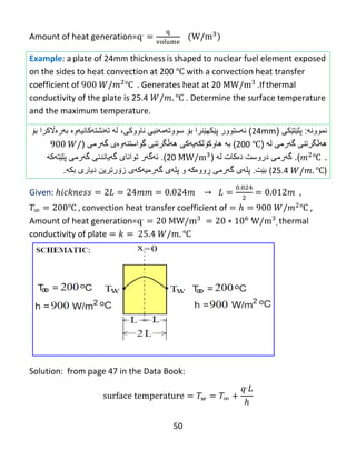 50
Amount of heat generation=
Example: a plate of 24mm thickness is shaped to nuclear fuel element exposed
on the sides to heat convection at 200 ℃ with a convection heat transfer
coefficient of ℃ Generates heat at 20 .If thermal
conductivity of the plate is 25.4 ℃ . Determine the surface temperature
and the maximum temperature.
‫نموون‬‫ه‬:‫پلێت‬‫ێ‬‫ك‬‫ی‬(24mm)‫ئ‬‫ه‬‫ستوور‬‫پ‬‫ێ‬‫كه‬‫بۆ‬ ‫ێنرا‬‫سووت‬‫ه‬‫م‬‫ه‬‫نیى‬‫ناووكى‬،‫بهرەاڵکرا‬ ‫تهنشتهکانیهوە‬ ‫له‬‫ب‬‫ۆ‬
‫گهرمی‬ ‫ههڵگرتنی‬‫ل‬‫ه‬(200 ℃)‫به‬‫هاوك‬‫ۆ‬‫لك‬‫ه‬‫ی‬‫ه‬‫كى‬‫گهرمى‬ ‫گواستنهوەى‬ ‫ههڵگرتنی‬(
℃).‫گ‬‫ه‬‫رمى‬‫دروست‬‫د‬‫ە‬‫كات‬‫ل‬‫ه‬(20).‫ئ‬‫ه‬‫گ‬‫ه‬‫ر‬‫گهرمی‬ ‫گهیاندنی‬ ‫توانای‬‫پلێت‬‫هکه‬
(25.4 ℃)‫بێت‬.‫پل‬‫ه‬‫ى‬‫گ‬‫ه‬‫رم‬‫ی‬‫ڕ‬‫وو‬‫و‬ ‫ەکه‬‫پل‬‫ه‬‫ى‬‫گ‬‫ه‬‫رمی‬‫ه‬‫ك‬‫ه‬‫ى‬‫ز‬‫ۆ‬‫دیارى‬ ‫رترین‬‫بك‬‫ه‬.
Given: ,
℃ convection heat transfer coefficient of ℃ ,
Amount of heat generation= , thermal
conductivity of plate ℃
Solution: from page 47 in the Data Book:
 