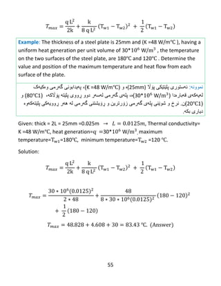 55
Example: The thickness of a steel plate is 25mm and (K =48 W/m℃ ), having a
uniform heat generation per unit volume of 30* W/ , the temperature
on the two surfaces of the steel plate, are 180℃ and 120℃ . Determine the
value and position of the maximum temperature and heat flow from each
surface of the plate.
‫نموون‬‫ه‬:‫ئهستوری‬‫پلێت‬‫ێ‬‫كى‬‫پ‬‫ۆاڵ‬(25mm)‫ە‬‫و‬(K =48 W/m℃)،‫وەکیهک‬ ‫گهرمی‬ ‫پهیدابونی‬
‫قهبارەدا‬ ‫لهیهکهی‬(30* W/)‫ە‬،‫پل‬‫ه‬‫ى‬‫گ‬‫ه‬‫رم‬‫ی‬‫ل‬‫ه‬‫س‬‫ه‬‫ر‬‫دوو‬‫ڕ‬‫ووى‬‫پلێت‬‫ه‬‫پ‬‫ۆاڵ‬‫که‬،(180℃)‫و‬
(120℃.‫)ن‬‫نرخ‬‫و‬‫شو‬‫ێ‬‫نى‬‫پل‬‫ه‬‫ى‬‫گ‬‫ه‬‫رم‬‫ی‬‫ز‬‫ۆ‬‫رترین‬‫و‬‫ڕۆ‬‫یشتنى‬‫گ‬‫ه‬‫رمى‬‫ل‬‫ه‬‫ه‬‫ه‬‫ر‬‫ڕ‬‫وو‬‫یهکی‬‫پلێتهک‬‫هوە‬
‫دیارى‬‫بك‬‫ه‬.
Given: thick = 2L = 25mm =0.025m , Thermal conductivity=
K =48 W/m℃, heat generation= 30* W/ , maximum
temperature= =180℃, minimum temperature= =120 ℃.
Solution:
℃
 