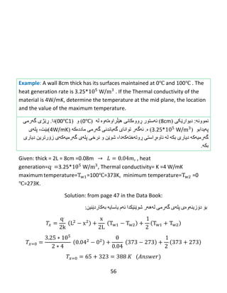 56
Example: A wall 8cm thick has its surfaces maintained at 0℃ and 100℃ . The
heat generation rate is 3.25* W/ . If the Thermal conductivity of the
material is 4W/mK, determine the temperature at the mid plane, the location
and the value of the maximum temperature.
ً‫ًوىو‬‫ە‬:‫ديىار‬‫ێکی‬(8cm)‫ئ‬‫ە‬‫ضتىر‬‫ڕ‬‫وو‬‫ەکبًی‬‫هێڵراوەتەوە‬‫ل‬‫ە‬(0℃)‫و‬(100℃)‫دا‬.‫ڕێ‬‫ژ‬‫ی‬‫گ‬‫ە‬ً‫ره‬
‫پەيذاثى‬(3.25* W/)‫ە‬.‫ئ‬‫ە‬‫گ‬‫ە‬‫ر‬‫گەرهی‬ ‫گەيبًذًی‬ ‫تىاًبی‬‫هبدد‬‫ە‬‫ك‬‫ە‬(4W/mK‫)ثێت‬،‫پل‬‫ە‬‫ي‬
‫گ‬‫ە‬‫رهی‬‫ە‬‫ك‬‫ە‬‫ديبري‬‫ثك‬‫ە‬‫ل‬‫ە‬‫ڕوتەختەکەدا‬ ‫ًبوەڕاضتی‬،‫ًرخی‬ ‫و‬ ‫غىێي‬‫پل‬‫ە‬‫ي‬‫گ‬‫ە‬‫رهی‬‫ە‬‫ك‬‫ە‬‫ي‬‫ز‬‫ۆ‬‫رتريي‬‫ديبري‬
‫ثك‬‫ە‬.
Given: thick = 2L = 8cm =0.08m , , heat
generation= 3.25* W/ , Thermal conductivity= K =4 W/mK
maximum temperature= =100℃=373K, minimum temperature= =0
℃=273K.
Solution: from page 47 in the Data Book:
‫بۆ‬‌‫دۆزینه‬‌‫وه‬‌‫ی‬‌‫پله‬‌‫ی‬‌‫گه‬‌‫رمی‬‌‫له‬‌‫هه‬‌‫ر‬‌‫شوێنێكدا‬‌‫ئه‬‌‫م‬‌‫یاسایه‬‌‌‫به‬‌‫كاردێنین‬:‌
 