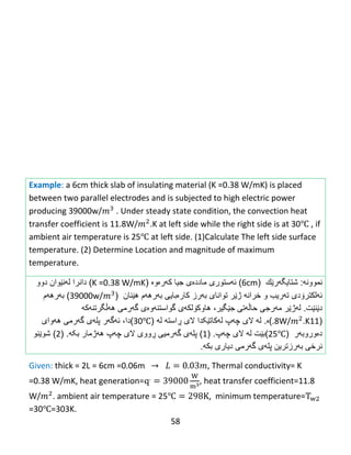 58
Example: a 6cm thick slab of insulating material (K =0.38 W/mK) is placed
between two parallel electrodes and is subjected to high electric power
producing 39000w/ . Under steady state condition, the convection heat
transfer coefficient is 11.8W/ .K at left side while the right side is at 30℃ , if
ambient air temperature is 25℃ at left side. (1)Calculate The left side surface
temperature. (2) Determine Location and magnitude of maximum
temperature.
‫نموون‬‫ه‬:‫شتایگهر‬‫ێ‬‫ك‬(6cm)‫ئ‬‫ه‬‫ستورى‬‫كهرەوە‬ ‫جیا‬ ‫ماددەی‬(K =0.38 W/mK)‫دا‬‫نرا‬‫ل‬‫ه‬‫ن‬‫ێ‬‫وان‬‫دوو‬
‫ئ‬‫ه‬‫لكتر‬‫ۆ‬‫دى‬‫ت‬‫ه‬‫ریب‬‫و‬‫ژێر‬ ‫خرانه‬‫تواناى‬‫ب‬‫ه‬‫رز‬‫كار‬‫ە‬‫بایى‬‫ب‬‫ه‬‫ره‬‫ه‬‫م‬‫ه‬‫ێ‬‫نان‬(39000w/)‫ب‬‫ه‬‫ره‬‫ه‬‫م‬
‫دێنێت‬.‫ل‬‫ه‬‫ژ‬‫ێ‬‫ر‬‫مهرجی‬‫جێگیر‬ ‫حاڵهتی‬،‫هاوكۆلكهی‬‫ههڵگرتنهکه‬ ‫گهرمی‬ ‫گواستنهوەی‬
(11.8W/ .K)‫ە‬.‫ل‬‫ه‬‫الى‬‫چ‬‫ه‬‫پ‬‫لهكاتێکدا‬‫الی‬‫ڕ‬‫است‬‫ه‬‫له‬(30℃)‫دا‬،‫ئ‬‫ه‬‫گ‬‫ه‬‫ر‬‫ههواى‬ ‫گهرمى‬ ‫پلهى‬
‫دەوروبهر‬(25℃)‫بێت‬‫ل‬‫ه‬‫الى‬‫چ‬‫ه‬‫پ‬( .1)‫پل‬‫ه‬‫ى‬‫گ‬‫ه‬‫رمیى‬‫ڕ‬‫وو‬‫ی‬‫الى‬‫چ‬‫ه‬‫پ‬‫بکه‬ ‫ههژمار‬( .2)‫شوێنو‬
‫گهرمی‬ ‫پلهی‬ ‫بهرزترین‬ ‫نرخی‬‫دیارى‬‫بك‬‫ه‬.
Given: thick = 2L = 6cm =0.06m , Thermal conductivity= K
=0.38 W/mK, heat generation= , heat transfer coefficient=11.8
W/ . ambient air temperature = 25℃ , minimum temperature=
=30℃=303K.
 