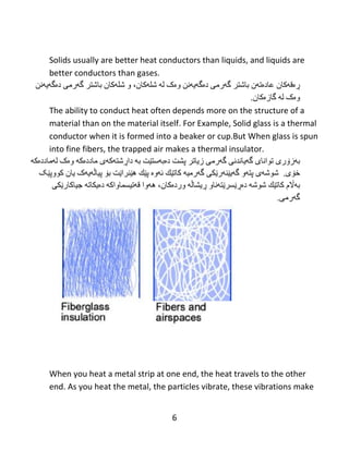6
Solids usually are better heat conductors than liquids, and liquids are
better conductors than gases.
‫ڕە‬‫ق‬‫ە‬‫کبى‬‫عبد‬‫ە‬‫ت‬‫ە‬‫ى‬‫ثبغتر‬‫گ‬‫ە‬‫ره‬‫ی‬‫د‬‫ە‬‫گ‬‫ە‬‫ي‬‫ە‬‫ًي‬‫و‬‫ە‬‫ک‬‫ل‬‫ە‬‫غل‬‫ە‬،‫کبى‬‫و‬‫غل‬‫ە‬‫کبى‬‫ثبغتر‬‫گ‬‫ە‬‫ره‬‫ی‬‫د‬‫ە‬‫گ‬‫ە‬‫ي‬‫ە‬‫ًي‬
‫و‬‫ە‬‫ک‬‫ل‬‫ە‬‫گبز‬‫ە‬‫کبى‬.
The ability to conduct heat often depends more on the structure of a
material than on the material itself. For Example, Solid glass is a thermal
conductor when it is formed into a beaker or cup.But When glass is spun
into fine fibers, the trapped air makes a thermal insulator.
‫ث‬‫ە‬‫ز‬‫ۆ‬‫ر‬‫ی‬‫تىاًب‬‫ی‬‫گ‬‫ەي‬ً‫بًذ‬‫ی‬‫گ‬‫ە‬ً‫ره‬‫زيبتر‬‫پػت‬‫د‬‫ە‬‫ث‬‫ە‬‫ضت‬‫ێ‬‫ت‬‫ث‬‫ە‬‫دا‬‫ڕ‬‫غت‬‫ە‬‫ك‬‫ە‬‫ي‬‫هبدد‬‫ە‬‫ک‬‫ە‬‫و‬‫ە‬‫ک‬‫ل‬‫ە‬‫هبدد‬‫ە‬‫ك‬‫ە‬
‫خ‬‫ۆی‬.‫غىغ‬‫ەی‬‫پت‬‫ە‬‫و‬‫گ‬‫ە‬‫ي‬‫ێ‬ٌ‫ە‬‫ر‬‫ێ‬ً‫ك‬‫گەرهی‬‫ە‬‫كبت‬‫ێ‬‫ك‬‫ئ‬‫ە‬‫و‬‫ە‬‫پ‬‫ێ‬‫ك‬‫ه‬‫ێ‬‫ٌرا‬‫ێ‬‫ت‬‫ث‬‫ۆ‬‫پ‬‫ی‬‫ب‬‫ڵەيە‬‫ک‬‫يبى‬‫كىوپ‬‫ێ‬‫ک‬
‫ث‬‫ەاڵ‬‫م‬‫كبت‬‫ێ‬‫ك‬‫غىغ‬‫ە‬‫د‬‫ەڕێ‬‫طر‬‫ێ‬‫ت‬‫ە‬‫ًبو‬‫ڕ‬‫يػب‬‫ڵە‬‫ورد‬‫ە‬،‫کبى‬‫ه‬‫ە‬‫وا‬‫ق‬‫ە‬‫ت‬‫ی‬‫طوبواک‬‫ە‬‫د‬‫ەي‬‫كبت‬‫ە‬‫جیبكبر‬‫ێ‬ً‫ك‬
‫گ‬‫ە‬‫ره‬‫ی‬.
When you heat a metal strip at one end, the heat travels to the other
end. As you heat the metal, the particles vibrate, these vibrations make
 