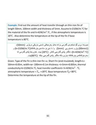 61
Example: Find out the amount of heat transfer through an thin iron fin of
length 50mm, 100mm width and thickness of 5mm. Assume k=210W/m.℃ for
the material of the fin and h=42W/ .℃ , if the atmospheric temperature is
20℃ . Also determine the temperature at the tip of the fin if base
temperature is 80℃.
‫نموون‬‫ه‬:‫ب‬‫ڕ‬‫ى‬‫گواست‬‫ن‬‫هوەی‬‫گهرمى‬‫بزان‬‫ه‬‫ب‬‫ه‬‫ناو‬‫پ‬‫هڕە‬‫یه‬‫ئاسنى‬ ‫كى‬‫باریك‬‫ی‬‫در‬‫ێ‬‫ژى‬(50mm)،
(100mm)‫پان‬‫و‬‫ئهستوری‬‫ى‬(5mm).‫وا‬‫دا‬‫بن‬‫ێ‬‫ب‬‫ۆ‬‫مادد‬‫ە‬‫ى‬‫پ‬‫هڕە‬‫ك‬‫ه‬‫ك‬‫ه‬(k=210W/m.℃)‫و‬
(h=42W/ .℃)،‫ئ‬‫ه‬‫گ‬‫ه‬‫ر‬‫کهش‬ ‫گهرمیى‬ ‫پلهى‬(20℃)‫بێت‬.‫ه‬‫ه‬‫رو‬‫ە‬‫ها‬‫پل‬‫ه‬‫ى‬‫گ‬‫ه‬‫رم‬‫ی‬‫ل‬‫ه‬
‫س‬‫ه‬‫ر‬‫ە‬‫نوك‬‫ه‬‫ك‬‫ه‬‫ى‬‫پ‬‫هڕە‬‫ك‬‫ه‬‫ك‬‫ه‬‫دیارى‬‫بکه‬‫ئ‬‫ه‬‫گ‬‫ه‬‫ر‬‫پل‬‫ه‬‫ى‬‫گ‬‫ه‬‫رمیى‬‫بنك‬‫ه‬(80℃)‫بێت‬.
Given: Type of the fin is thin iron fin i.e. Short Fin (end insulated), length=L=
50mm=0.05m, width=w= 100mm=0.1m thickness =t=5mm=0.005m, thermal
conductivity=k=210W/m.℃, heat transfer coefficient= h=42W/ . ℃,
atmospheric temperature = 20℃. Base temperature = 80℃.
Determine the temperature at the tip of the fin.
 