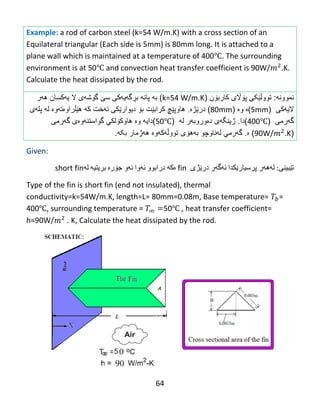 64
Example: a rod of carbon steel (k=54 W/m.K) with a cross section of an
Equilateral triangular (Each side is 5mm) is 80mm long. It is attached to a
plane wall which is maintained at a temperature of 400℃. The surrounding
environment is at 50℃ and convection heat transfer coefficient is 90W/ .K.
Calculate the heat dissipated by the rod.
‫نموون‬‫ه‬:‫تووڵ‬‫ێکی‬‫پ‬‫ۆاڵ‬‫ی‬‫كارب‬‫ۆ‬‫ن‬(k=54 W/m.K)‫به‬‫بڕگه‬ ‫پانه‬‫یهکی‬‫س‬‫ێ‬‫گ‬‫ۆ‬‫ش‬‫ه‬‫ی‬‫ال‬‫ی‬‫ه‬‫كسان‬‫ه‬‫ه‬‫ر‬
‫الیهکی‬(5mm)‫وە‬ ‫ە‬(80mm)‫در‬‫ێ‬‫ژ‬‫ە‬.‫هاوپ‬‫ێ‬‫چ‬‫كرا‬‫ب‬‫ێ‬‫ت‬‫ب‬‫ۆ‬‫دیوار‬‫ێ‬‫ك‬‫تهخت‬ ‫ی‬‫ك‬‫ه‬‫ه‬‫ێڵ‬‫راو‬‫ە‬‫ت‬‫ه‬‫و‬‫ە‬‫ل‬‫ه‬‫پل‬‫ه‬‫ى‬
‫گ‬‫ه‬‫رمى‬(400℃)‫دا‬.‫دەوروبهر‬ ‫ژینگهی‬‫ل‬‫ه‬(50℃)‫دایه‬‫و‬‫ە‬‫هاوك‬‫ۆ‬‫لكي‬‫گهرمی‬ ‫گواستنهوەی‬
(90W/ .K)‫ە‬.‫گ‬‫ه‬‫رمي‬‫لهناوچو‬‫به‬‫هۆی‬‫تووڵ‬‫ه‬‫ك‬‫ه‬‫وە‬‫بکه‬ ‫ههژمار‬.
Given:
‫تێبینی‬‌:‫له‬‌‫هه‬‌‫ر‬‌‫پرسیارێكدا‬‌‫ئه‬‌‫گه‬‌‫ر‬‌‫درێژی‬fin‫ه‬‌‫كه‬‌‌‫درابوو‬‌‫ئه‬‌‫وا‬‌‫ئه‬‌‫و‬‌‫جۆره‬‌‌‫بریتیه‬‌‌‫له‬‌short fin
Type of the fin is short fin (end not insulated), thermal
conductivity=k=54W/m.K, length=L= 80mm=0.08m, Base temperature= =
400℃, surrounding temperature = 50℃ , heat transfer coefficient=
h=90W/ . K, Calculate the heat dissipated by the rod.
 