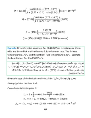 66
( )
( )
( )
Example: Circumferential aluminum fins (K=200W/mk) is rectangular 1.5cm
wide and 1mm thick are fitted onto a 2.5cm diameter tube. The fin base
temperature is 170℃ and the ambient fluid temperature is 25℃ . Estimate
the heat lost per fin, If h=130W/ k.
‫نموون‬‫ه‬:‫پ‬‫هڕە‬‫ئ‬‫ه‬‫ل‬‫ه‬‫منی‬‫ۆ‬‫م‬‫چێوەییهکان‬ ‫ه‬(K=200W/mk)‫الك‬‫ێ‬‫ش‬‫ه‬‫ییه‬(1.5cm)‫وە‬ ‫پان‬(1mm)
‫ئ‬‫ه‬‫ستور‬‫کران‬ ‫جێگیر‬‫سهر‬ ‫ه‬‫تیرە‬ ‫بۆرییهکی‬(2.5cm)‫ی‬.‫پل‬‫ه‬‫ى‬‫گ‬‫ه‬‫رمي‬‫بنك‬‫ه‬‫ی‬‫پ‬‫هڕە‬‫ك‬‫ه‬(170℃)‫ە‬‫و‬‫ە‬
‫پل‬‫ه‬‫ى‬‫گ‬‫ه‬‫رمي‬‫شلگازەکهی‬‫د‬‫ە‬‫ور‬‫وبهر‬(25℃)‫ە‬.‫گ‬‫ه‬‫رمی‬‫ه‬‫بزربوو‬‫ب‬ ‫ەکه‬‫خ‬‫ه‬‫م‬‫ڵێنه‬‫ل‬‫ه‬‫پ‬‫هڕە‬‫ك‬‫ه‬‫دا‬،‫ئ‬‫ه‬‫گ‬‫ه‬‫ر‬
(h=130W/ k).
Given: the type of the fin is circumferential fin ‫به‬‌‫هۆی‬‌‫چارته‬‌‫وه‬‌‌‫شیكار‬‌‫ده‬‌‫كرێت‬
From page 50 at the Data Book:
Circumferential rectangular fin
 