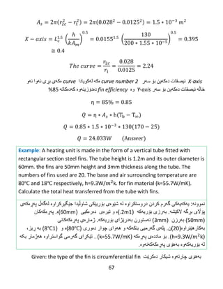 67
( ) ( )
X-axis‫ئیصقات‬‌‫ده‬‌‫كه‬‌‫ین‬‌‫بۆ‬‌‫سه‬‌‫ر‬curve number 2‫ه‬‌‫كه‬‌‌‫له‬‌‫كویادا‬curve‫ه‬‌‫كه‬‌‫ی‬‌‫بڕی‬‌‫ئه‬‌‫وا‬‌‫ئه‬‌‫و‬‌
‫خاڵه‬‌‌‫ئیصقات‬‌‫ده‬‌‫كه‬‌‫ین‬‌‫بۆ‬‌‫سه‬‌‫ر‬Y-axis‫وه‬‌fin efficiency‫ده‬‌‫دۆزینه‬‌‫وه‬‌‌‫كه‬‌‫ده‬‌‫كاته‬‌‌85%
η
η
Example: A heating unit is made in the form of a vertical tube fitted with
rectangular section steel fins. The tube height is 1.2m and its outer diameter is
60mm. the fins are 50mm height and 3mm thickness along the tube. The
numbers of fins used are 20. The base and air surrounding temperature are
80℃ and 18℃ respectively, h=9.3W/ k. for fin material (k=55.7W/mK).
Calculate the total heat transferred from the tube with fins.
‫نموون‬‫ه‬:‫ی‬‫ه‬‫ك‬‫ه‬‫یهکی‬‫گ‬‫ه‬‫رم‬‫كردن‬‫دروست‬‫كر‬‫اوە‬‫ل‬‫ه‬‫ش‬‫ێ‬‫و‬‫ە‬‫ى‬‫ب‬‫ۆ‬‫ری‬‫ێ‬‫كى‬‫شاوڵیدا‬‫جێگیر‬‫کراوە‬‫ل‬‫ه‬‫گ‬‫هڵ‬‫پ‬‫هڕە‬‫ك‬‫ه‬‫ى‬
‫پ‬‫ۆاڵ‬‫الکێشه‬ ‫بڕگه‬ ‫ی‬.‫ب‬‫ه‬‫رز‬‫ی‬‫ب‬‫ۆ‬‫ر‬‫یهکه‬(1.2m)‫ە‬‫و‬‫دەرەکی‬ ‫تیرەى‬‫ى‬(60mm)‫ە‬.‫پ‬‫هڕە‬‫ك‬‫ه‬‫کان‬
(50mm)‫ب‬‫ه‬‫رز‬‫ن‬(3mm)‫ئهستور‬‫ن‬‫ب‬‫ه‬‫درێژای‬‫ب‬‫ۆ‬‫ر‬‫یهکه‬.‫ژمار‬‫ە‬‫ى‬‫پ‬‫هڕە‬‫ك‬‫ه‬‫کا‬‫ن‬‫ی‬
‫ب‬‫ه‬‫كار‬(‫هێنراوە‬20‫)ن‬.‫پل‬‫ه‬‫ى‬‫گ‬‫ه‬‫بنك‬ ‫رمیى‬‫ه‬‫ك‬‫ه‬‫و‬‫ه‬‫ه‬‫وا‬‫ی‬‫چوار‬‫د‬‫ە‬‫ور‬‫ی‬(80℃)‫ە‬‫و‬(18℃)‫ب‬‫ه‬‫ڕ‬،‫یز‬
(h=9.3W/ k).‫ب‬‫ۆ‬‫مادد‬‫ە‬‫ى‬‫پ‬‫هڕە‬‫ك‬‫ه‬(k=55.7W/mK. )‫گواستراوە‬ ‫گهرمی‬ ‫تێکڕای‬‫بکه‬ ‫ههژمار‬
.‫پهڕەکهکهنهوە‬ ‫بههۆی‬ ‫بۆریهکهوە‬ ‫له‬
Given: the type of the fin is circumferential fin ‌‫به‬‫ه‬‫ۆی‬‫چارته‬‫وه‬‫ش‬‫ی‬‫كار‬‫ده‬‫كر‬‫ێ‬‫ت‬
 