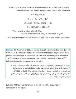 69
‌‌X-axis‌‌‫ئیصقات‬‌‫ده‬‌‫كه‬‌‫ین‬‌‫بۆ‬‌‫سه‬‌‫ر‬‌curve number 2‌‌‌‫ه‬‌‫كه‬‌‌‫له‬‌‫كویادا‬‌curve‌‌‫ه‬‌‫كه‬‌‫ی‬‌‫بڕی‬‌‫ئه‬‌‫وا‬‌‫ئه‬‌‫و‬‌
‫خاڵه‬‌‌‫ئیصقات‬‌‫ده‬‌‫كه‬‌‫ین‬‌‫بۆ‬‌‫سه‬‌‫ر‬‌‌Y-axis‌‫وه‬‌‌fin efficiency‌‌‫ده‬‌‫دۆزینه‬‌‫وه‬‌‌‫كه‬‌‫ده‬‌‫كاته‬‌‌99%‌
η
η
Example 2-6 A current of 200 A is passed through a stainless steel wire (k = 19
W/m·℃). it is 3mm in diameter. The resistivity of the steel may be taken as 70
μΩ·cm,‌and‌the‌length‌of‌the‌wire‌is‌1m. The wire is submerged in a liquid at
110℃ and experiences a convection heat transfer coefficient of 4kW/m2
·℃.
Calculate the center temperature of the wire.
‫نمونه‬(2.٦)‫تهزویهکی‬(200 A‫)ی‬‫ت‬‫ێ‬‫پ‬‫هڕ‬‫کرا‬‫ب‬‫ه‬‫ناو‬‫وای‬‫ه‬‫ر‬‫ێ‬‫كى‬‫خهوشدا‬ ‫بێ‬ ‫پۆاڵی‬(k = 19
W/m·℃).‫ل‬‫ه‬‫تیرە‬( ‫دا‬3mm‫)ە‬.‫ب‬‫ه‬‫رگرى‬‫ج‬‫ۆ‬‫ری‬‫ه‬‫ك‬‫ه‬‫ى‬‫پ‬‫ۆاڵ‬‫ی‬‫ه‬‫ك‬‫ه‬‫ل‬‫ه‬‫وان‬‫ه‬‫ی‬‫ه‬‫به‬(76‌μΩ·cm)
‫وەربگیرێت‬،‫و‬‫در‬‫ێ‬‫ژی‬‫ه‬‫ك‬‫ه‬‫ى‬‫وای‬‫ه‬‫ر‬‫ە‬‫ك‬‫ه‬(1m‫)ە‬.‫وای‬‫ه‬‫ر‬‫ە‬‫ك‬‫ه‬‫نقوم‬‫كرا‬‫ل‬‫ه‬‫شل‬‫ه‬‫ی‬‫ێ‬‫ك‬‫ل‬‫ه‬(110℃)‫و‬
‫هاوك‬‫ۆ‬‫لك‬‫ه‬‫ى‬‫هه‬ ‫گهرمی‬ ‫گواستنهوەی‬‫ڵگرتنی‬(4kW/m2
·℃)‫تاقیدەکاتهوە‬ ‫ی‬.‫پل‬‫ه‬‫ى‬‫گ‬‫ه‬‫رمی‬‫ه‬‫ك‬‫ه‬‫ى‬
‫ناو‬‫ە‬‫ندى‬‫وای‬‫ه‬‫ر‬‫ە‬‫ك‬‫ه‬‫بکه‬ ‫ههژمار‬.
Solution. All the power generated in the wire must be dissipated by
convection to the liquid:
 