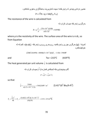 70
‫ه‬‫ە‬‫هىو‬‫تىاًب‬‫پەيذاثى‬ ‫ی‬‫ل‬‫ە‬‫واي‬‫ە‬‫ر‬‫ە‬‫ك‬‫ە‬‫دا‬‫د‬‫ە‬‫ث‬‫ێ‬‫ت‬‫ل‬‫ە‬‫ًبو‬‫ث‬‫جر‬‫ێ‬‫ت‬‫ثە‬‫ثەهۆی‬ ‫هەڵگرتي‬‫غل‬‫ە‬‫ك‬‫ە‬‫وە‬
P = I2
R = q = hA(Tw-T∞)
The resistance of the wire is calculated from
‫ث‬‫ە‬‫رگري‬‫واي‬‫ە‬‫ر‬‫ە‬‫ك‬‫ە‬‫حیطبة‬‫لە‬ ‫کراوە‬




099.0
)15.0(
)100)(1070(
2
6


A
L
R
where‌ρ‌is‌the‌resistivity‌of‌the‌wire.‌The‌surface‌area‌of‌the‌wire‌is‌π‌dL,‌so‌
from Equation
‫لهویادا‬(ρ)‫ب‬‫ه‬‫رگرى‬‫ج‬‫ۆ‬‫رى‬‫وای‬‫ه‬‫ر‬‫ە‬‫ك‬‫ه‬‫ی‬‫ه‬.‫ڕ‬‫ووب‬‫ه‬‫رى‬‫ڕ‬‫ووى‬‫وای‬‫ه‬‫ر‬‫ە‬‫ك‬‫ه‬(π‌dL)‫ە‬،‫له‬ ‫کهواته‬
‫هاوکێشهکهوە‬
WTw 3960)110)(1)(103(4000)099.0()200( 32
 

and Tw = 215℃ (419℉)
The heat generated per unit volume

q is calculated from
‫گ‬‫ە‬‫رهی‬‫ە‬‫پەيذاثىوەکە‬‫قەثبرەدا‬ ‫لەيەکەی‬(

q)‫حیطبة‬‫كرا‬‫وە‬‫ل‬‫ە‬
LrqVqP 2



so that
3
23
/2.560
)1()105.1(
3960
mMWq 

 


(5.41*107
Btu/h·ft3
)
6.231215
)19)(4(
)105.1)(10602.5(
4
2382





w
o
o T
k
rq
T ℃
 
