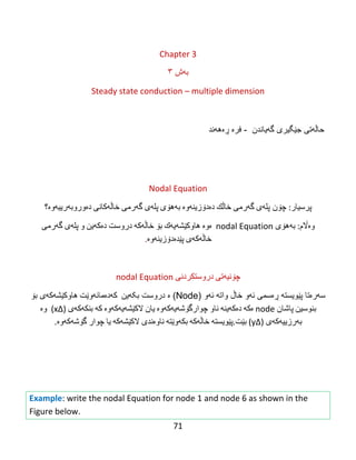 71
Chapter 3
‫ث‬‫ە‬‫ظ‬٣
Steady state conduction – multiple dimension
‫گهیاندن‬ ‫جێگیری‬ ‫حاڵهتی‬-‫ڕەههند‬ ‫فرە‬
Nodal Equation
‫پرسیار‬‌:‫پله‬ ‫چۆن‬‌‫ی‬‌‫گه‬‌‫رمی‬‌‫خاڵك‬‌‫ده‬‌‫دۆزینه‬‌‫وه‬‌‌‫به‬‌‫هۆی‬‌‫پله‬‌‫ی‬‌‫گه‬‌‫رمی‬‌‫خاڵه‬‌‫كانی‬‌‫ده‬‌‫وروبه‬‌‫رییه‬‌‫وه‬‌‫؟‬
‫وه‬‌‫اڵم‬‌:‫به‬‌‫هۆی‬‌nodal Equation‌‌‫ه‬‌‫وه‬‌‌‫هاوكێشه‬‌‫یه‬‌‫ك‬‌‫بۆ‬‌‫خاڵه‬‌‫كه‬‌‌‫دروست‬‌‫ده‬‌‫كه‬‌‫ین‬‌‫و‬‌‫پله‬‌‫ی‬‌‫گه‬‌‫رمی‬‌
‫خاڵه‬‌‫كه‬‌‫ی‬‌‫پێده‬‌‫دۆزینه‬‌‫وه‬‌.
‫چۆنیه‬‌‫تی‬‌‫دروستكردنی‬‌nodal Equation‌
‫سه‬‫ره‬‫پێویسته‬ ‫تا‬‫ڕه‬‫ئه‬ ‫سمی‬‫واته‬ ‫خاڵ‬ ‫و‬‫ئه‬( ‫و‬Node‫ه‬ )‫بکهین‬ ‫دروست‬‌‌‫كه‬‌‫ده‬‌‫مانه‬‌‫وێت‬‌‫هاوكێشه‬‫كه‬‫بۆ‬ ‫ی‬
‫بنوسین‬‌‫پاشان‬‌node‌‫ه‬‌‫كه‬‌‌‫ده‬‌‫كه‬‌‫ینه‬‌‌‫ناو‬‌‫چوارگۆشه‬‌‫یه‬‌‫كه‬‌‫وه‬‌‌‫یان‬‌‫الكێشه‬‌‫یه‬‌‫كه‬‌‫وه‬‌‌‫كه‬‌‌‫بنكه‬‌‫كه‬‌‫ی‬‌)∆x‌‌(‫وه‬‌‌
‫به‬‌‫رزییه‬‌‫كه‬‌‫ی‬‌)∆y‌(‫بێت‬.‫پێویسته‬‌‌‫خاڵه‬‌‫كه‬‌‌‫بكه‬‌‫وێته‬‌‌‫ناوه‬‌‫ندی‬‌‫الكێشه‬‌‫كه‬‌‌‫یا‬‌‫چوار‬‌‫گۆشه‬‌‫كه‬‌‫وه‬‌.‌
‌
‌
‌
Example: write the nodal Equation for node 1 and node 6 as shown in the
Figure below.
 