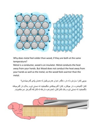 8
Why does metal feel colder than wood, if they are both at the same
temperature?
Metal is a conductor, wood is an insulator. Metal conducts the heat
away from your hands. But Wood does not conduct the heat away from
your hands as well as the metal, so the wood feels warmer than the
metal.
‫ساردتر‬ ‫كانزا‬ ‫بۆچى‬‫ە‬‫ههردوو‬ ‫ئهوان‬ ‫ئهگهر‬ ،‫دار‬ ‫له‬‫کیان‬‫گهرم‬ ‫پلهى‬ ‫ههمان‬ ‫له‬‫یشدابن‬‫؟‬
‫گهی‬ ‫كانزا‬‫هنهرە‬‫جیاك‬ ‫دار‬ ،‫ارە‬‫گهرمیهكه‬ ‫كانزا‬ .‫ی‬‫دەگهیهنێت‬‫تۆ‬ ‫دەستى‬ ‫له‬‫وە‬.‫بهاڵم‬‫گهرمیهكه‬ ‫دار‬
‫ناگهیهنێت‬‫تۆوە‬ ‫دەستى‬ ‫له‬.‫دەردەکهوێت‬ ‫گهرمتر‬ ‫کانزاکه‬ ‫له‬ ‫دارەکه‬ ‫لهبهرئهوە‬ ،‫کانزاکان‬ ‫وەک‬
 