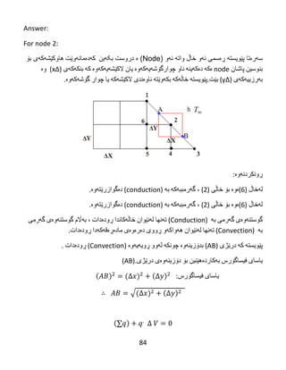 84
Answer:
For node 2:
‫سه‬‫ره‬‫پێویسته‬ ‫تا‬‫ڕه‬‫ئه‬ ‫سمی‬‫واته‬ ‫خاڵ‬ ‫و‬‫ئه‬( ‫و‬Node‫ه‬ )‫بکهین‬ ‫دروست‬‌‌‫كه‬‌‫ده‬‌‫مانه‬‌‫وێت‬‌‫هاوكێشه‬‫كه‬‫بۆ‬ ‫ی‬
‫بنوسین‬‌‫پاشان‬‌node‌‫ه‬‌‫كه‬‌‌‫ده‬‌‫كه‬‌‫ینه‬‌‌‫ناو‬‌‫چوارگۆشه‬‌‫یه‬‌‫كه‬‌‫وه‬‌‌‫یان‬‌‫الكێشه‬‌‫یه‬‌‫كه‬‌‫وه‬‌‌‫كه‬‌‌‫بنكه‬‌‫كه‬‌‫ی‬‌)∆x‌‌(‫وه‬‌‌
‫به‬‌‫رزییه‬‌‫كه‬‌‫ی‬‌)∆y‌(‫بێت‬.‫پێویسته‬‌‌‫خاڵه‬‌‫كه‬‌‌‫بكه‬‌‫وێته‬‌‌‫ناوه‬‌‫ندی‬‌‫الكێشه‬‌‫كه‬‌‌‫یا‬‌‫چوار‬‌‫گۆشه‬‌‫كه‬‌‫وه‬‌.‌
‫ڕونكردنه‬‌‫وه‬‌:
‫له‬‌‫خاڵ‬‌)6(‫ه‬‌‫وه‬‌‌‫بۆ‬‌‫خاڵی‬‌)2‌(،‌‫گه‬‌‫رمببه‬‌‫كه‬‌‌‫به‬‌(conduction)‫ده‬‌‫گوازرێته‬‌‫وه‬‌.
‫له‬‌‫خاڵ‬‌)6(‫ه‬‌‫وه‬‌‌‫بۆ‬‌‫خاڵی‬‌)2‌(،‌‫گه‬‌‫رمببه‬‌‫كه‬‌‌‫به‬‌(conduction)‫ده‬‌‫گوازرێته‬‌‫وه‬‌.
‫گوستنه‬‌‫وه‬‌‫ی‬‌‫گه‬‌‫رمی‬‌‫به‬‌(Conduction)‫ته‬‌‫نها‬‌‫له‬‌‫نێوان‬‌‫خاڵه‬‌‫كاندا‬‌‫ڕوده‬‌‫دات‬‌،‌‫به‬‌‫اڵم‬‌‫گوستنه‬‌‫وه‬‌‫ی‬‌‫گه‬‌‫رمی‬‌
‫به‬‌(Convection)‫ته‬‌‫نها‬‌‫له‬‌‫نێوان‬‌‫هه‬‌‫واكه‬‌‫و‬‌‫ڕووی‬‌‫ده‬‌‫ره‬‌‫وه‬‌‫ی‬‌‫ماده‬‌‫ڕه‬‌‫قه‬‌‫كه‬‌‫دا‬‌‫ڕوده‬‌‫دات‬.
‫پێویسته‬‌‌‫كه‬‌‌‫درێژی‬(AB)‫بدۆزینه‬‌‫وه‬‌‌‫چونكه‬‌‌‫له‬‌‫وو‬‌‫ڕویه‬‌‫یه‬‌‫وه‬‌(Convection)‫ڕوده‬‌‫دات‬.
‫یاسای‬‌‫فیساگۆرس‬‌‫به‬‌‫كارده‬‌‫هێنین‬‌‫بۆ‬‌‫دۆزینه‬‌‫وه‬‌‫ی‬‌‫درێژی‬(AB).‌
‫یاسای‬‌‫فیساگۆرس‬‌‌:
√
‌
 