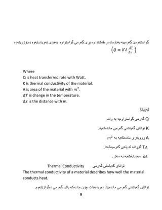 9
‌
‫گواستنه‬‌‫وه‬‌‫ى‬‌‫گه‬‌‫رمییه‬‌‌‫به‬‌‫ناوماده‬‌‌‫ڕه‬‌‫قه‬‌‫كاندا‬‌‫وه‬‌‌‫بڕى‬‌‫گه‬‌‫رمى‬‌‫گواستراوه‬‌‌‌‫به‬‌‫هۆى‬‌‫ئه‬‌‫م‬‌‫یاسایه‬‌‫وه‬‌‌‫ده‬‌‫دۆزریته‬‌‫وه‬‌‌
‌( )
Where
Q is heat transferred rate with Watt.
K is thermal conductivity of the material.
A is area of the material with .
is change in the temperature.
is the distance with m.
‫لهویادا‬
Q‫گواست‬ ‫گهرمى‬‫را‬‫وەیه‬‫به‬‫وات‬.
K‫توانای‬‫گه‬‫یا‬‫ن‬‫دنی‬‫گهرم‬‫ی‬‫ماددەكهیه‬.
A‫ماددەكهیه‬ ‫ڕووبهرى‬‫به‬
∆T‫گهرمیهكه‬ ‫پلهى‬ ‫له‬ ‫گۆڕانه‬‫دا‬.
∆x‫مهودایهكهیه‬‫به‬‫مهتر‬.
Thermal Conductivity ‫توانای‬‫گه‬‫یا‬‫ن‬‫دنی‬‫گهرم‬‫ی‬
The thermal conductivity of a material describes how well the material
conducts heat.
‫توانای‬‫گه‬‫یا‬‫ن‬‫دنی‬‫گهرم‬‫ی‬‫ماددەیێك‬‫دەریدەخات‬‫ماددەكه‬ ‫چۆن‬‫گهرمى‬ ‫باش‬‫دەگوازێتهوە‬.
 