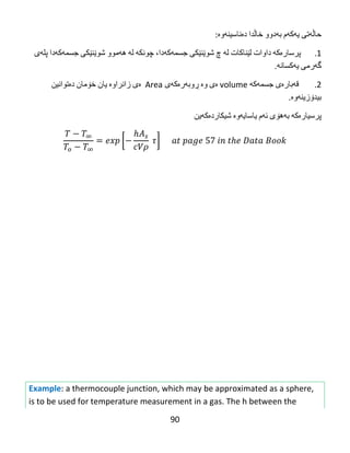 90
‫حاڵه‬‌‫تی‬‌‫یه‬‌‫كه‬‌‫م‬‌‫به‬‌‫دوو‬‌‫خاڵدا‬‌‫ده‬‌‫ناسینه‬‌‫وه‬‌:
1.‌‫پرساره‬‌‫كه‬‌‌‫داوات‬‌‫لێناكات‬‌‫له‬‌‌‫چ‬‌‫شوێنێكی‬‌‫جسمه‬‌‫كه‬‌،‫دا‬‌‫چونكه‬‌‌‫له‬‌‌‫هه‬‌‫موو‬‌‫شوێنێكی‬‌‫جسمه‬‌‫كه‬‌‫دا‬‌‫پله‬‌‫ی‬‌
‫گه‬‌‫رمی‬‌‫یه‬‌‫كسانه‬‌.
2.‌‌‫قه‬‌‫باره‬‌‫ی‬‌‫جسمه‬‌‫كه‬‌‌volume‌‫ه‬‌‫ی‬‌‫وه‬‌‌‫ڕوبه‬‌‫ره‬‌‫كه‬‌‫ی‬‌Area‌‌‫ه‬‌‫ی‬‌‫زانراوه‬‌‌‫یان‬‌‫خۆمان‬‌‫ده‬‌‫توانین‬‌
‫بیدۆزینه‬‌‫وه‬‌.
‫پرسیاره‬‌‫كه‬‌‌‫به‬‌‫هۆی‬‌‫ئه‬‌‫م‬‌‫یاسایه‬‌‫وه‬‌‌‫شیكارده‬‌‫كه‬‌‫ین‬‌
[
𝜌
]
‌‌
‌
‌
‌
‌
‌
‌
‌
‌
‌
‌
Example: a thermocouple junction, which may be approximated as a sphere,
is to be used for temperature measurement in a gas. The h between the
 