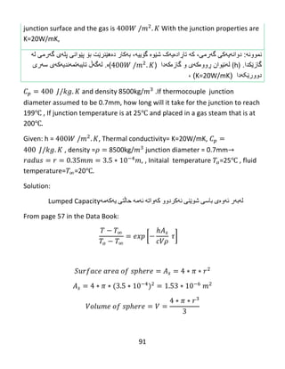 91
junction surface and the gas is With the junction properties are
K=20W/mK,
‫نموون‬‫ه‬:‫گهرمی‬ ‫دوانهیهکی‬،‫که‬‫گۆییه‬ ‫شێوە‬ ‫تاڕادەیهک‬،‫ب‬‫ه‬‫كار‬‫دە‬‫ه‬‫ێ‬‫نر‬‫ێ‬‫ت‬‫ب‬‫ۆ‬‫پ‬‫ێ‬‫وانى‬‫پل‬‫ه‬‫ى‬‫گ‬‫ه‬‫رمى‬‫ل‬‫ه‬
‫گاز‬‫ێ‬‫ك‬‫دا‬.(h)‫ل‬‫ه‬‫ن‬‫ێ‬‫وان‬‫ڕ‬‫وو‬‫ە‬‫ك‬‫ه‬‫ى‬‫و‬‫گاز‬‫ە‬‫ك‬‫ه‬‫دا‬()‫ە‬.‫ل‬‫ه‬‫گ‬‫هڵ‬‫تایب‬‫ه‬‫تم‬‫ه‬‫ندی‬‫ه‬‫ك‬‫ه‬‫ى‬‫س‬‫ه‬‫رى‬
‫دوور‬‫ێ‬‫کهدا‬(K=20W/mK)،
and density 8500kg/ .If thermocouple junction
diameter assumed to be 0.7mm, how long will it take for the junction to reach
199℃ , If junction temperature is at 25℃ and placed in a gas steam that is at
200℃
Given: h = , Thermal conductivity= K=20W/mK,
, density =𝜌 8500kg/ junction diameter = 0.7mm
, , Initaial temperature =25℃ , fluid
temperature= =20℃
Solution:
‫له‬‌‫به‬‌‫ر‬‌‫ئه‬‌‫وه‬‌‫ی‬‌‫باسی‬‌‫شوێنی‬‌‫نه‬‌‫كردوو‬‌‫كه‬‌‫واته‬‌‌‫ئه‬‌‫مه‬‌‌‫حاڵتی‬‌‫یه‬‌‫كه‬‌‫مه‬‌Lumped Capacity
From page 57 in the Data Book:
[
𝜌
]
 