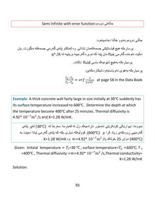 93
‫حاڵه‬‌‫تی‬‌‫دووه‬‌‫م‬:Semi Infinite with error function
‫حاڵتی‬‌‫دووه‬‌‫م‬‌‫به‬‌‫دوو‬‌‫خاڵدا‬‌‫ده‬‌‫ناسینه‬‌‫وه‬‌:
‌‫پرساره‬‌‫كه‬‌‌‫هیچ‬‌‫قیاساتێكی‬‌‫جسمه‬‌‫كه‬‌‫مان‬‌‫ناداتێ‬‌‌.‫وه‬‌‌‫له‬‌‫ناكاو‬‌‫پله‬‌‫ی‬‌‫گه‬‌‫رمی‬‌‫جسمه‬‌‫كه‬‌‌‫ده‬‌‫ت‬َ‫گۆر‬‌.‫یان‬‌
‫ده‬‌‫ڵێت‬‌‫ئه‬‌‫وه‬‌‫نده‬‌‌‫گه‬‌‫رمی‬‌flux‌‫مان‬‌‫پێدا‬‌‫كه‬‌‌‫ئم‬‌‫بڕه‬‌‌‫گه‬‌‫رمییه‬‌‌‫بریتییه‬‌‌‫له‬‌‌q^./A
‌‌‫پرسیاره‬‌‫كه‬‌‌‫به‬‌‫هیچ‬‌‫شێوه‬‌‫یه‬‌‫ك‬‌‫باسی‬‌fluid‌‌‫ناكات‬.
‫پرسیاره‬‌‫كه‬‌‌‫به‬‌‫هۆی‬‌‫ئه‬‌‫م‬‌‫یاسایه‬‌‫وه‬‌‌‫شیكارده‬‌‫كه‬‌‫ین‬:‌
√
at page 58 in the Data Book‌
‌
Example: A thick concrete wall fairly large in size initially at 30℃ suddenly has
its surface temperature increased to 600℃ . Determine the depth at which
the temperature become 400℃ after 25 minutes. Thermal diffusivity is
4.92* /s and K=1.28 W/mK.
‫نموون‬‫ه‬:‫دیوار‬‫کۆنکرێتی‬ ‫ێکی‬‫ئ‬‫ه‬‫ستور‬‫تا‬‫ڕ‬‫اد‬‫ە‬‫ی‬‫ه‬‫ك‬‫زل‬‫ل‬‫ه‬‫ق‬‫ه‬‫بار‬‫ە‬‫دا‬‫س‬‫ه‬‫ر‬‫ە‬‫تا‬‫ل‬‫ه‬(30℃)‫ل‬‫ه‬‫پ‬‫ڕ‬‫پل‬‫ه‬‫ى‬
‫گ‬‫ه‬‫رمییى‬‫ڕ‬‫وو‬‫ەکهی‬‫زیاد‬‫کرا‬‫ب‬‫ۆ‬(600℃).‫قوو‬‫ڵ‬‫ی‬‫ه‬‫ك‬‫ه‬‫دیارى‬‫بك‬‫ه‬‫ك‬‫ه‬‫پل‬‫ه‬‫ى‬‫گ‬‫ه‬‫رم‬‫به‬ ‫دەبێت‬ ‫تیادا‬ ‫ی‬
(400℃)‫دوای‬25‫خول‬‫ه‬‫ك‬.4.92* /s‫وە‬K=1.28 W/mK.
Given: Initaial temperature =30 ℃ , surface temperature= 600℃ T x
=400℃ , Thermal diffusivity 4.92* /s,Thermal conductivity=
K=1.28 W/mK
Solution:
 