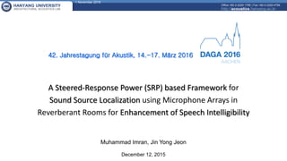 1 November 2016
HANYANG UNIVERSITY
ARCHITECTURAL ACOUSTICS LAB
Office +82-2-2220-1795 | Fax +82-2-2220-4794
http://acoustics.hanyang.ac.kr
Muhammad Imran, Jin Yong Jeon
December 12, 2015
A Steered-Response Power (SRP) based Framework for
Sound Source Localization using Microphone Arrays in
Reverberant Rooms for Enhancement of Speech Intelligibility
42. Jahrestagung für Akustik, 14.-17. März 2016
 