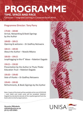 PROGRAMME
TIME, SPACE AND PACE
Computer – integrated Learning in Corporate South Africa


Programme Director: Tony Parry

17h30 – 18h00
Arrival, Networking & Book Signings
by the Author

18h00 – 18h15
Opening & welcome – Dr Godfrey Netswera

18h15 – 18h30
About the Author – Noxolo Mbana

18h30 – 19h15
Leapfrogging to the 4th Wave – Rabelani Dagada

19h15 – 19h30
Presentation by the Author to Thuto Thebe
Education Trust – Rabelani Dagada

19h30 – 19h40
Vote of thanks – Dr Godfrey Netswera

19h40 – 20h30
Refreshments, & Book Signings by the Author


Note: Copies of the book will be available at the cost of R250.00
– cash, debit and credit cards will be accepted. Rabelani
Dagada has decided to donate all the royalties gained from the
book sales to charity organisations.




Veronica Mkhabela
mkhabv@unisa.ac.za
(012) 429 8965
 