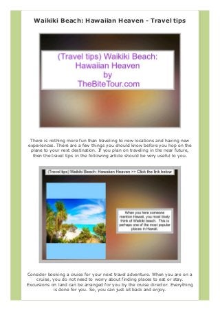 Waikiki Beach: Hawaiian Heaven - Travel tips
There is nothing more fun than traveling to new locations and having new
experiences. There are a few things you should know before you hop on the
plane to your next destination. If you plan on traveling in the near future,
then the travel tips in the following article should be very useful to you.
Consider booking a cruise for your next travel adventure. When you are on a
cruise, you do not need to worry about finding places to eat or stay.
Excursions on land can be arranged for you by the cruise director. Everything
is done for you. So, you can just sit back and enjoy.
 