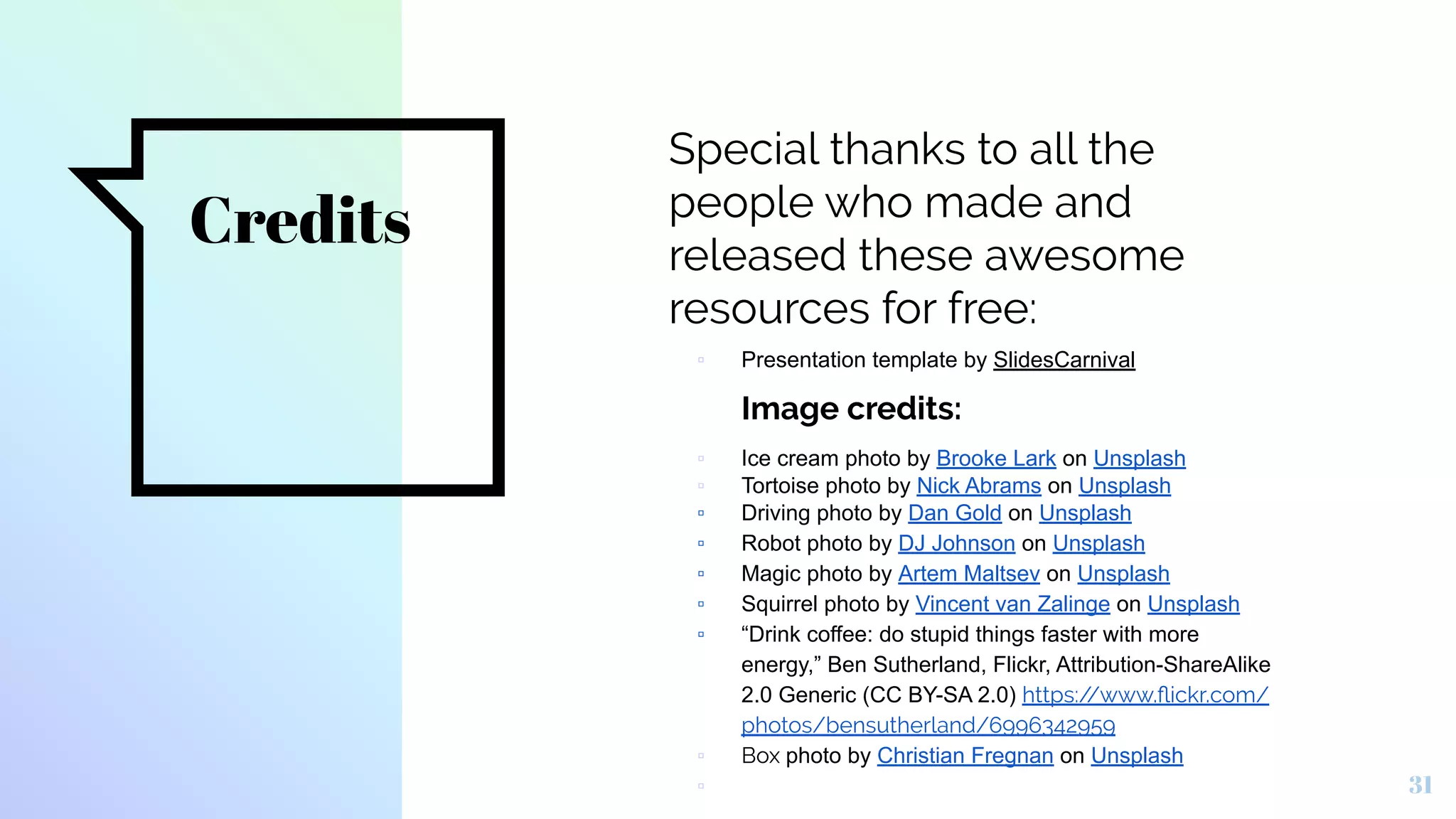 Credits
Special thanks to all the
people who made and
released these awesome
resources for free:
▫ Presentation template by SlidesCarnival
Image credits:
▫ Ice cream photo by Brooke Lark on Unsplash
▫ Tortoise photo by Nick Abrams on Unsplash
▫ Driving photo by Dan Gold on Unsplash
▫ Robot photo by DJ Johnson on Unsplash
▫ Magic photo by Artem Maltsev on Unsplash
▫ Squirrel photo by Vincent van Zalinge on Unsplash
▫ “Drink coffee: do stupid things faster with more
energy,” Ben Sutherland, Flickr, Attribution-ShareAlike
2.0 Generic (CC BY-SA 2.0) https://www.ﬂickr.com/
photos/bensutherland/6996342959
▫ Box photo by Christian Fregnan on Unsplash
▫ 31
 