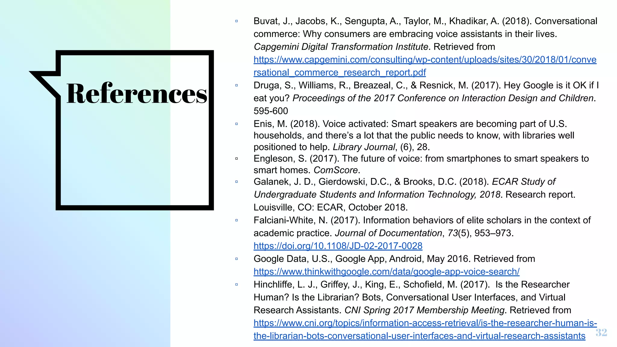 References
▫ Buvat, J., Jacobs, K., Sengupta, A., Taylor, M., Khadikar, A. (2018). Conversational
commerce: Why consumers are embracing voice assistants in their lives.
Capgemini Digital Transformation Institute. Retrieved from
https://www.capgemini.com/consulting/wp-content/uploads/sites/30/2018/01/conve
rsational_commerce_research_report.pdf
▫ Druga, S., Williams, R., Breazeal, C., & Resnick, M. (2017). Hey Google is it OK if I
eat you? Proceedings of the 2017 Conference on Interaction Design and Children.
595-600
▫ Enis, M. (2018). Voice activated: Smart speakers are becoming part of U.S.
households, and there’s a lot that the public needs to know, with libraries well
positioned to help. Library Journal, (6), 28.
▫ Engleson, S. (2017). The future of voice: from smartphones to smart speakers to
smart homes. ComScore.
▫ Galanek, J. D., Gierdowski, D.C., & Brooks, D.C. (2018). ECAR Study of
Undergraduate Students and Information Technology, 2018. Research report.
Louisville, CO: ECAR, October 2018.
▫ Falciani-White, N. (2017). Information behaviors of elite scholars in the context of
academic practice. Journal of Documentation, 73(5), 953–973.
https://doi.org/10.1108/JD-02-2017-0028
▫ Google Data, U.S., Google App, Android, May 2016. Retrieved from
https://www.thinkwithgoogle.com/data/google-app-voice-search/
▫ Hinchliffe, L. J., Griffey, J., King, E., Schofield, M. (2017). Is the Researcher
Human? Is the Librarian? Bots, Conversational User Interfaces, and Virtual
Research Assistants. CNI Spring 2017 Membership Meeting. Retrieved from
https://www.cni.org/topics/information-access-retrieval/is-the-researcher-human-is-
the-librarian-bots-conversational-user-interfaces-and-virtual-research-assistants 32
 