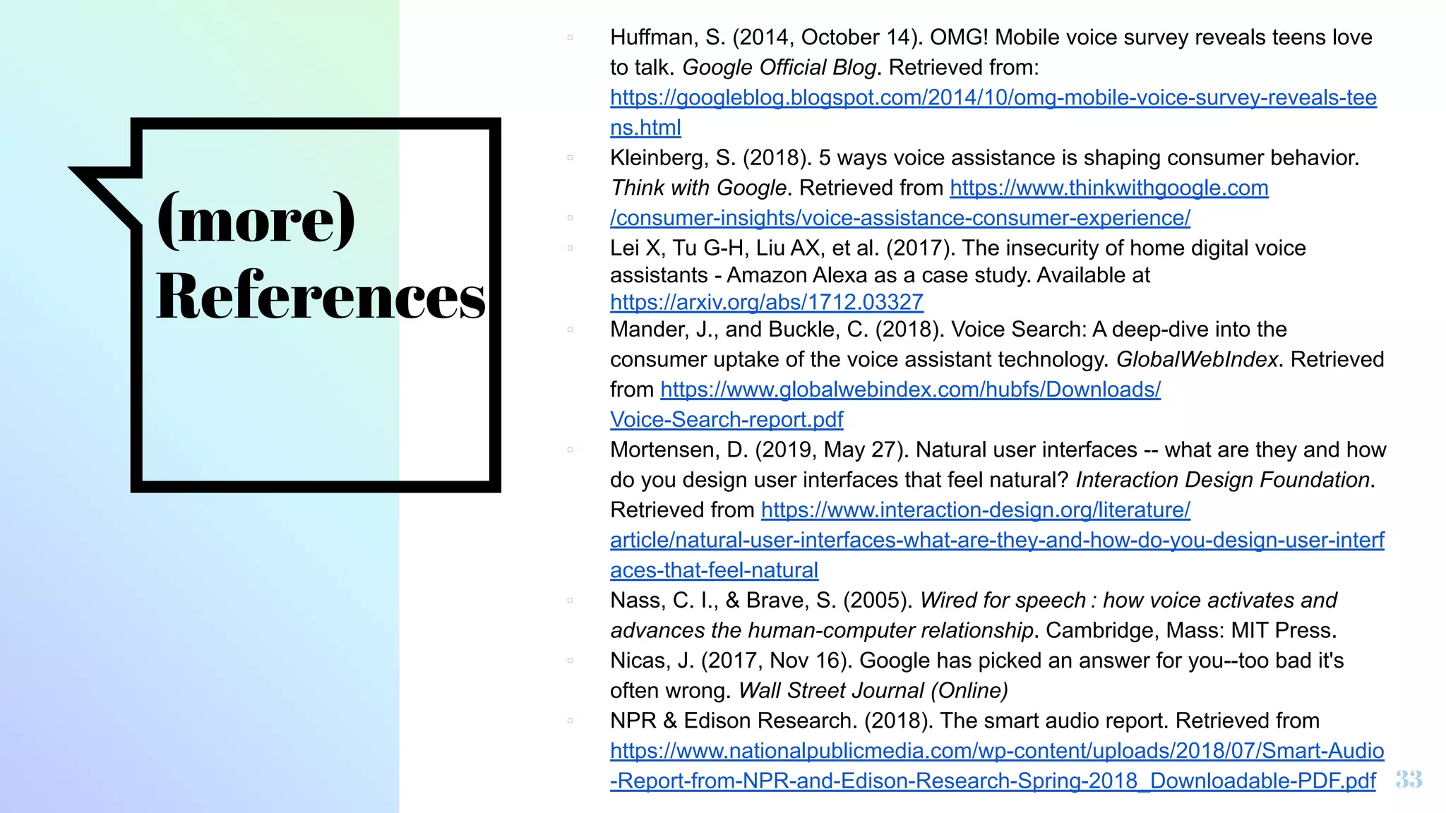 (more)
References
▫ Huffman, S. (2014, October 14). OMG! Mobile voice survey reveals teens love
to talk. Google Official Blog. Retrieved from:
https://googleblog.blogspot.com/2014/10/omg-mobile-voice-survey-reveals-tee
ns.html
▫ Kleinberg, S. (2018). 5 ways voice assistance is shaping consumer behavior.
Think with Google. Retrieved from https://www.thinkwithgoogle.com
▫ /consumer-insights/voice-assistance-consumer-experience/
▫ Lei X, Tu G-H, Liu AX, et al. (2017). The insecurity of home digital voice
assistants - Amazon Alexa as a case study. Available at
https://arxiv.org/abs/1712.03327
▫ Mander, J., and Buckle, C. (2018). Voice Search: A deep-dive into the
consumer uptake of the voice assistant technology. GlobalWebIndex. Retrieved
from https://www.globalwebindex.com/hubfs/Downloads/
Voice-Search-report.pdf
▫ Mortensen, D. (2019, May 27). Natural user interfaces -- what are they and how
do you design user interfaces that feel natural? Interaction Design Foundation.
Retrieved from https://www.interaction-design.org/literature/
article/natural-user-interfaces-what-are-they-and-how-do-you-design-user-interf
aces-that-feel-natural
▫ Nass, C. I., & Brave, S. (2005). Wired for speech : how voice activates and
advances the human-computer relationship. Cambridge, Mass: MIT Press.
▫ Nicas, J. (2017, Nov 16). Google has picked an answer for you--too bad it's
often wrong. Wall Street Journal (Online)
▫ NPR & Edison Research. (2018). The smart audio report. Retrieved from
https://www.nationalpublicmedia.com/wp-content/uploads/2018/07/Smart-Audio
-Report-from-NPR-and-Edison-Research-Spring-2018_Downloadable-PDF.pdf 33
 