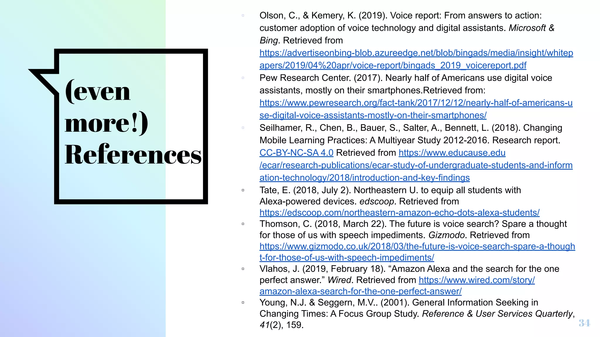 (even
more!)
References
▫ Olson, C., & Kemery, K. (2019). Voice report: From answers to action:
customer adoption of voice technology and digital assistants. Microsoft &
Bing. Retrieved from
https://advertiseonbing-blob.azureedge.net/blob/bingads/media/insight/whitep
apers/2019/04%20apr/voice-report/bingads_2019_voicereport.pdf
▫ Pew Research Center. (2017). Nearly half of Americans use digital voice
assistants, mostly on their smartphones.Retrieved from:
https://www.pewresearch.org/fact-tank/2017/12/12/nearly-half-of-americans-u
se-digital-voice-assistants-mostly-on-their-smartphones/
▫ Seilhamer, R., Chen, B., Bauer, S., Salter, A., Bennett, L. (2018). Changing
Mobile Learning Practices: A Multiyear Study 2012-2016. Research report.
CC-BY-NC-SA 4.0 Retrieved from https://www.educause.edu
/ecar/research-publications/ecar-study-of-undergraduate-students-and-inform
ation-technology/2018/introduction-and-key-findings
▫ Tate, E. (2018, July 2). Northeastern U. to equip all students with
Alexa-powered devices. edscoop. Retrieved from
https://edscoop.com/northeastern-amazon-echo-dots-alexa-students/
▫ Thomson, C. (2018, March 22). The future is voice search? Spare a thought
for those of us with speech impediments. Gizmodo. Retrieved from
https://www.gizmodo.co.uk/2018/03/the-future-is-voice-search-spare-a-though
t-for-those-of-us-with-speech-impediments/
▫ Vlahos, J. (2019, February 18). “Amazon Alexa and the search for the one
perfect answer.” Wired. Retrieved from https://www.wired.com/story/
amazon-alexa-search-for-the-one-perfect-answer/
▫ Young, N.J. & Seggern, M.V.. (2001). General Information Seeking in
Changing Times: A Focus Group Study. Reference & User Services Quarterly,
41(2), 159. 34
 