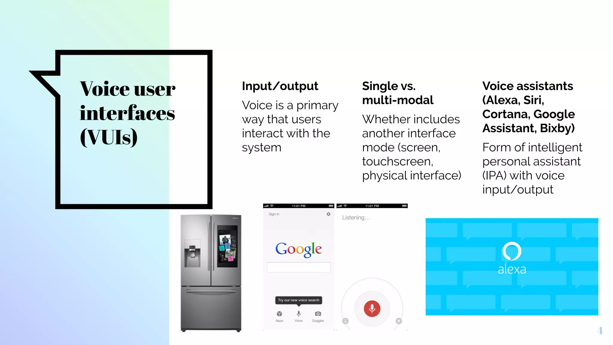 Voice user
interfaces
(VUIs)
Input/output
Voice is a primary
way that users
interact with the
system
Single vs.
multi-modal
Whether includes
another interface
mode (screen,
touchscreen,
physical interface)
Voice assistants
(Alexa, Siri,
Cortana, Google
Assistant, Bixby)
Form of intelligent
personal assistant
(IPA) with voice
input/output
4
 
