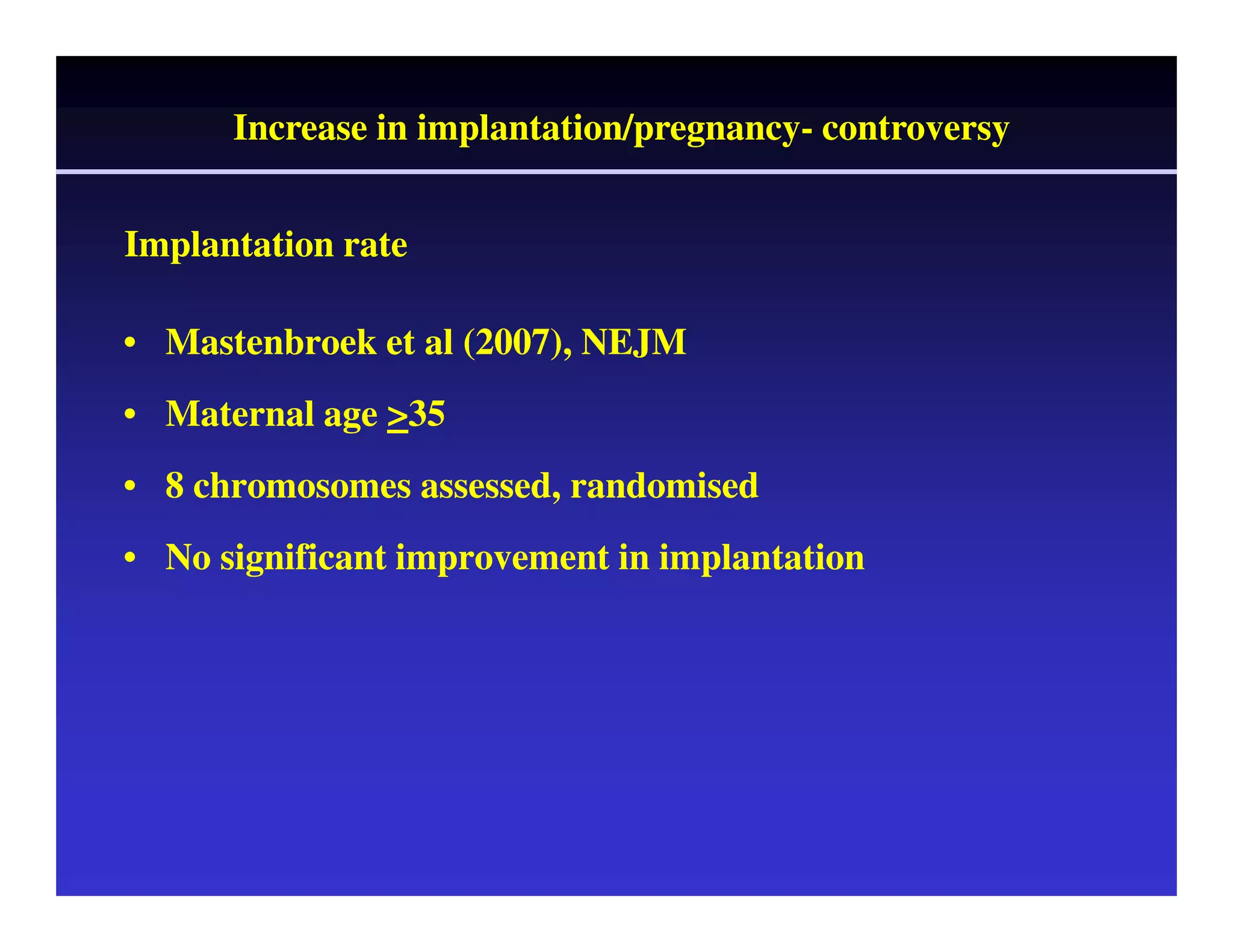 Increase in implantation/pregnancy- controversy 
Implantation rate 
• Mastenbroek et al (2007), NEJM 
• Maternal age >35 
• 8 chromosomes assessed, randomised 
• No significant improvement in implantation 
 