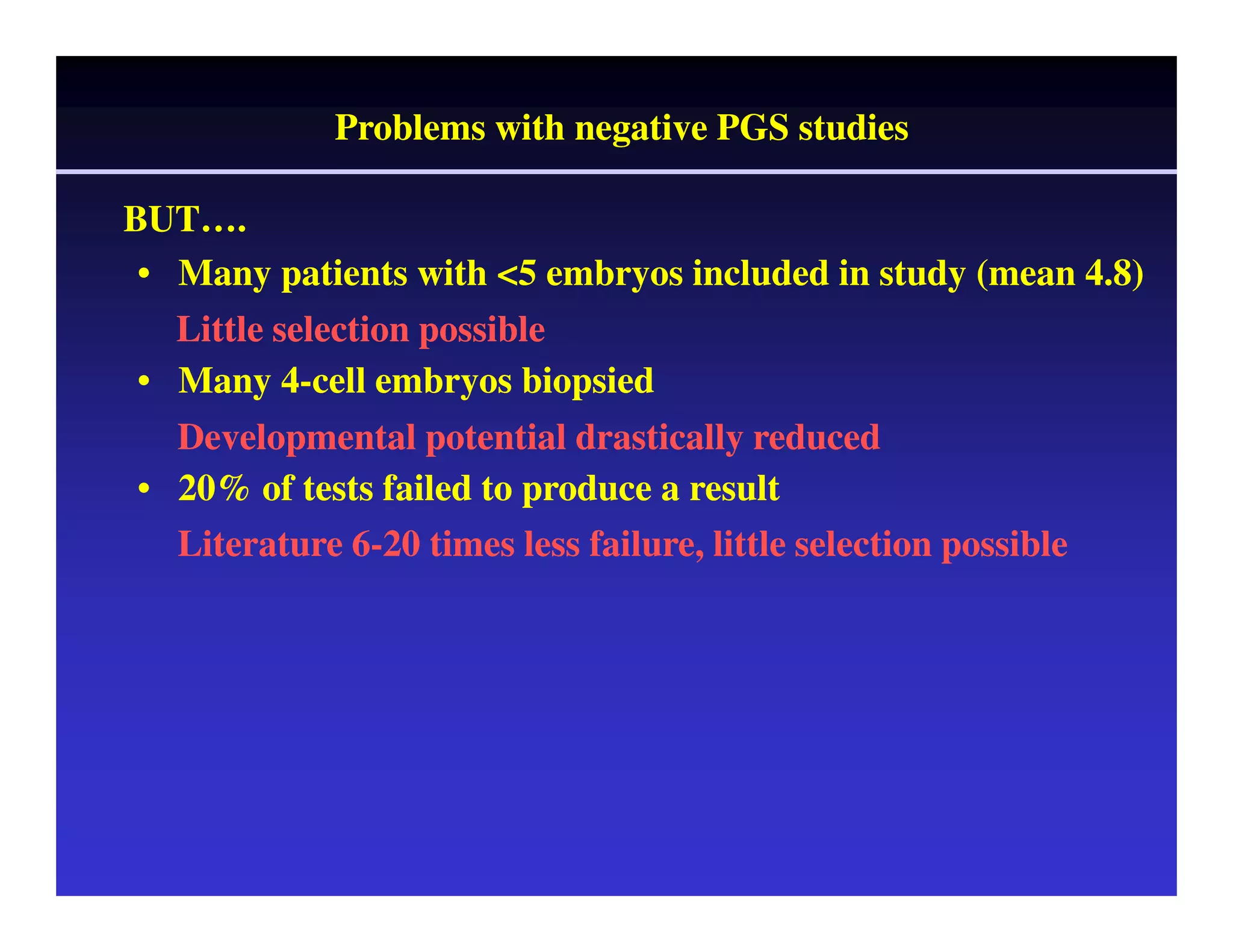 BUT……. 
Problems with negative PGS studies 
• Many patients with <5 embryos included in study (mean 4.8) 
Little selection possible 
• Many 4-cell embryos biopsied 
Developmental potential drastically reduced 
• 20% of tests failed to produce a result 
Literature 6-20 times less failure, little selection possible 
 