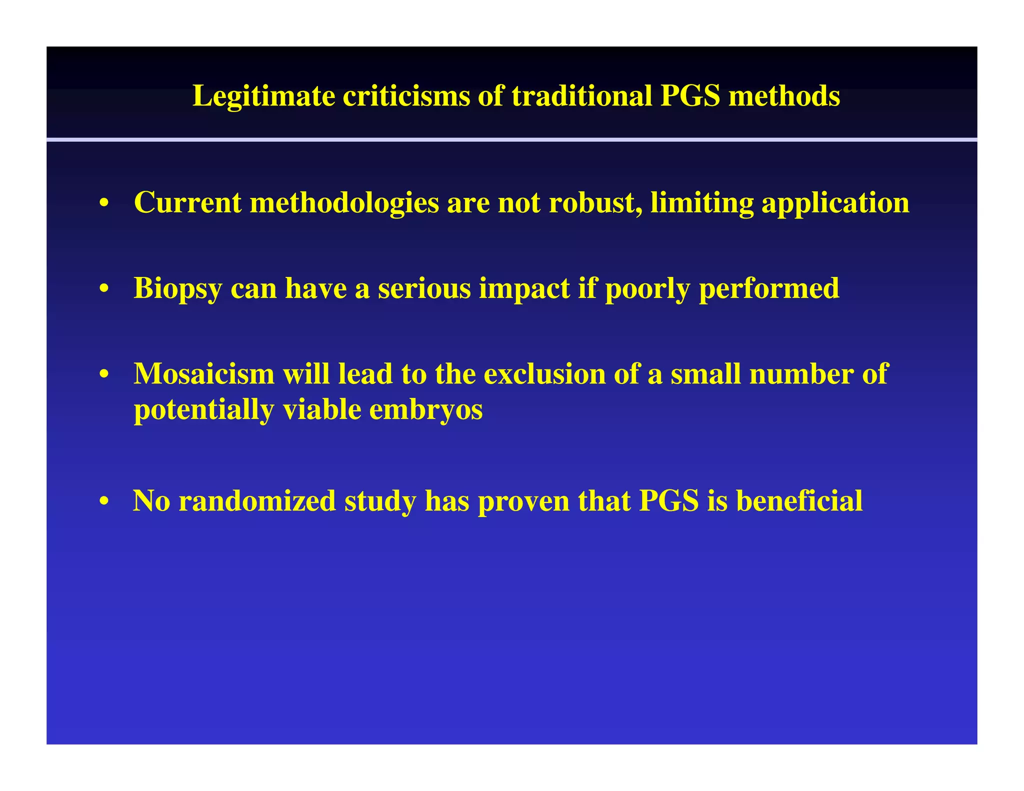 Legitimate criticisms of traditional PGS methods 
• Current methodologies are not robust, l limiting application 
• Biopsy can have a serious impact if poorly performed 
• Mosaicism will lead to the exclusion of a small number of 
potentially viable embryos 
• No randomized study has proven that PGS is beneficial 
 
