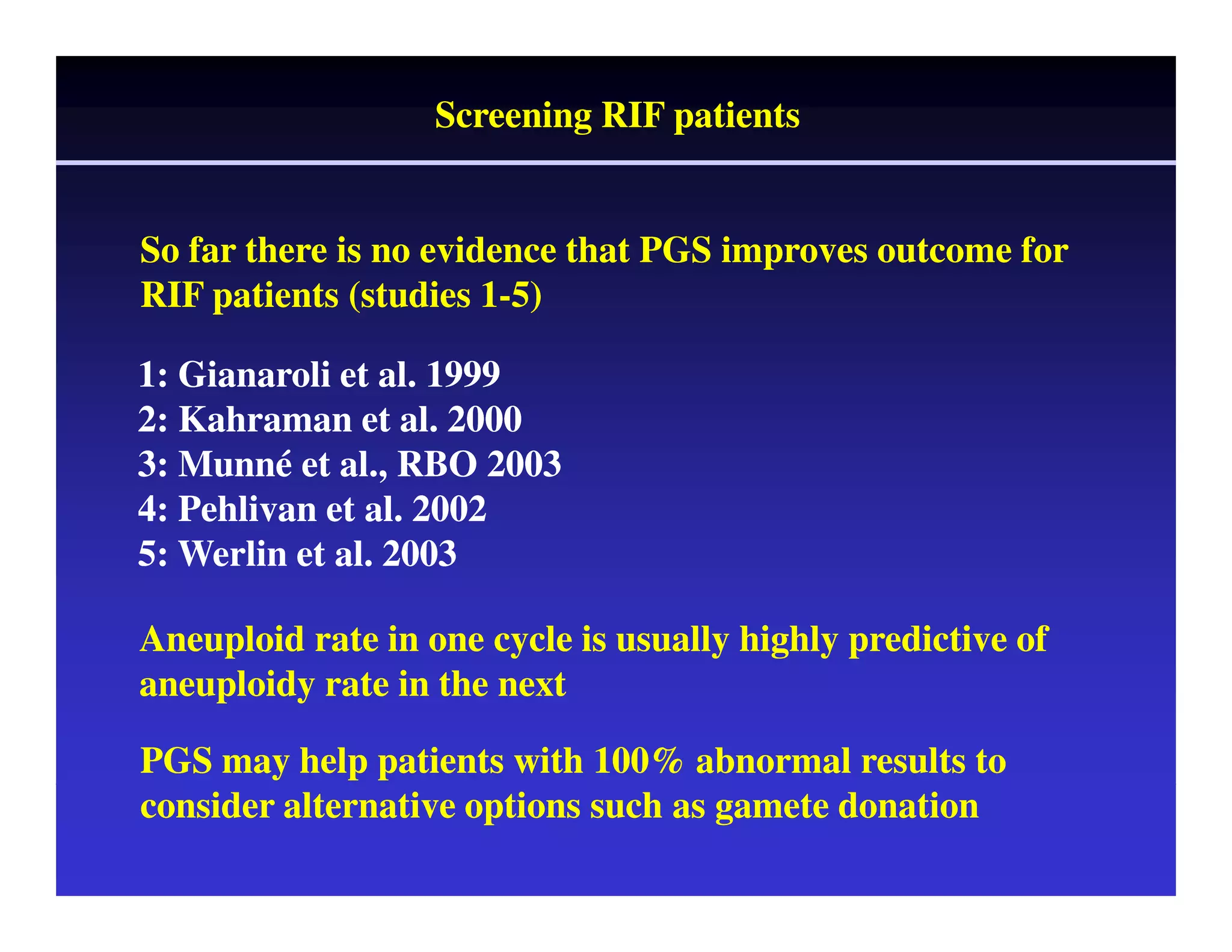 Screening RIF patients 
So far there is no evidence that PGS improves outcome for 
RIF patients (studies 1-5) 
1: Gianaroli et al. 1999 
2: Kahraman et al. 2000 
3: Munné et al., RBO 2003 
4: Pehlivan et al. 2002 
5: Werlin et al. 2003 
Aneuploid rate in one cycle is usually highly predictive of 
aneuploidy rate in the next 
PGS may help patients with 100% abnormal results to 
consider alternative options such as gamete donation 
 