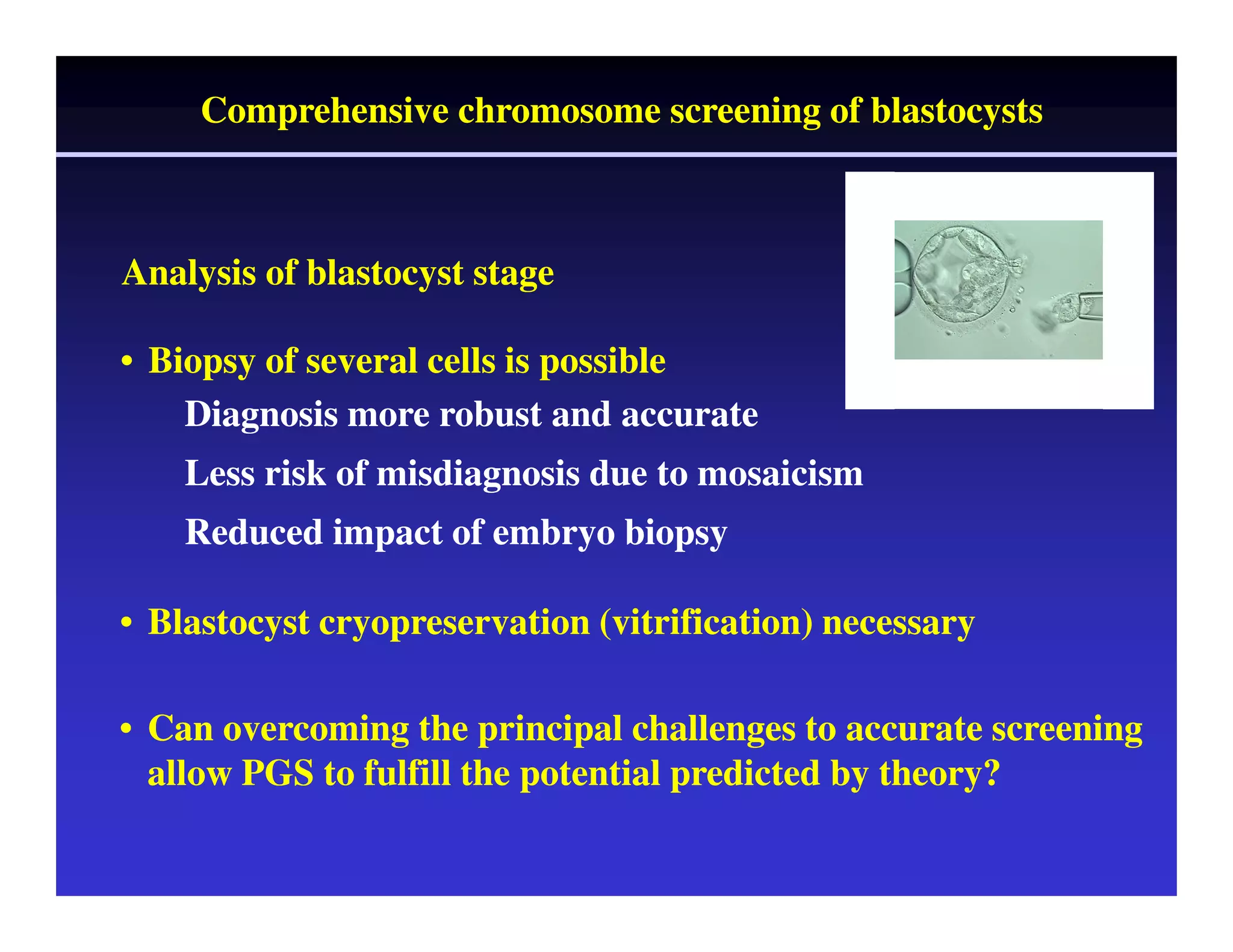 Comprehensive chromosome screening of blastocysts 
Analysis of blastocyst stage 
• Biopsy of several cells is possible 
Diagnosis more robust and accurate 
Less risk of misdiagnosis due to mosaicism 
Reduced impact of embryo biopsy 
• Blastocyst cryopreservation (vitrification) necessary 
• Can overcoming the principal challenges to accurate screening 
allow PGS to fulfill the potential predicted by theory? 
 