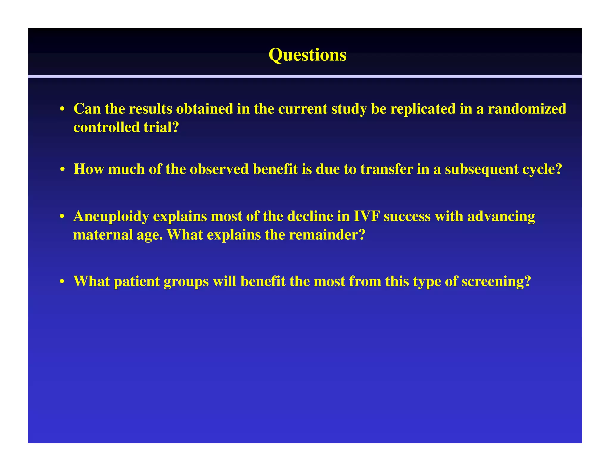 Questions 
• Can the results obtained in the current study be replicated in a randomized 
controlled trial? 
• How much of the observed benefit is due to transfer in a subsequent cycle? 
• Aneuploidy explains most of the decline in IVF success with advancing 
maternal age. What explains the remainder? 
• What patient groups will benefit the most from this type of screening? 
 