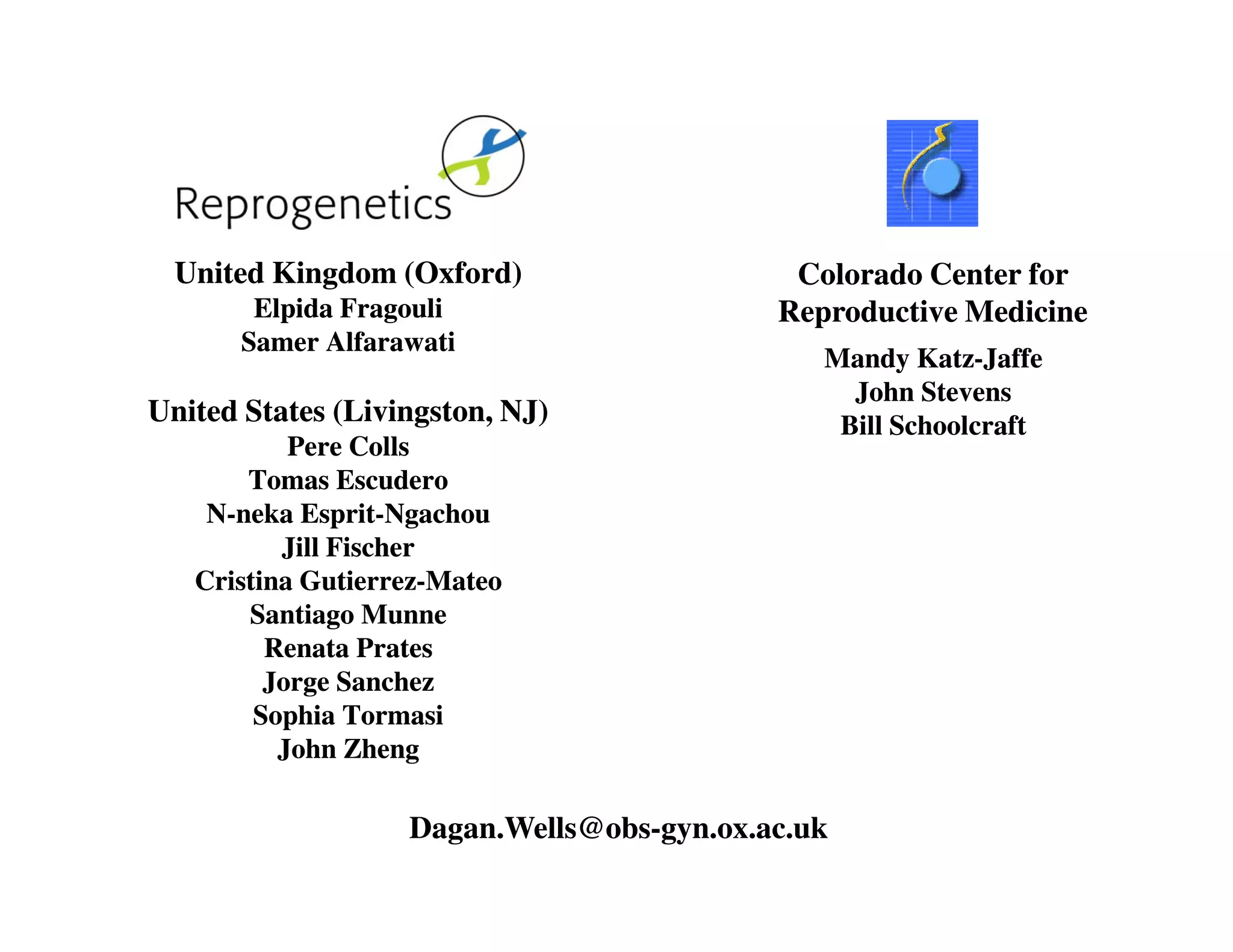 United Kingdom (Oxford) 
Elpida Fragouli 
Samer Alfarawati 
United States (Livingston, NJ) 
Pere Colls 
Tomas Escudero 
Colorado Center for 
Reproductive Medicine 
Mandy Katz-Jaffe 
John Stevens 
Bill Schoolcraft 
N-neka Esprit-Ngachou 
Jill Fischer 
Cristina Gutierrez-Mateo 
Santiago Munne 
Renata Prates 
Jorge Sanchez 
Sophia Tormasi 
John Zheng 
Dagan.Wells@obs-gyn.ox.ac.uk 
