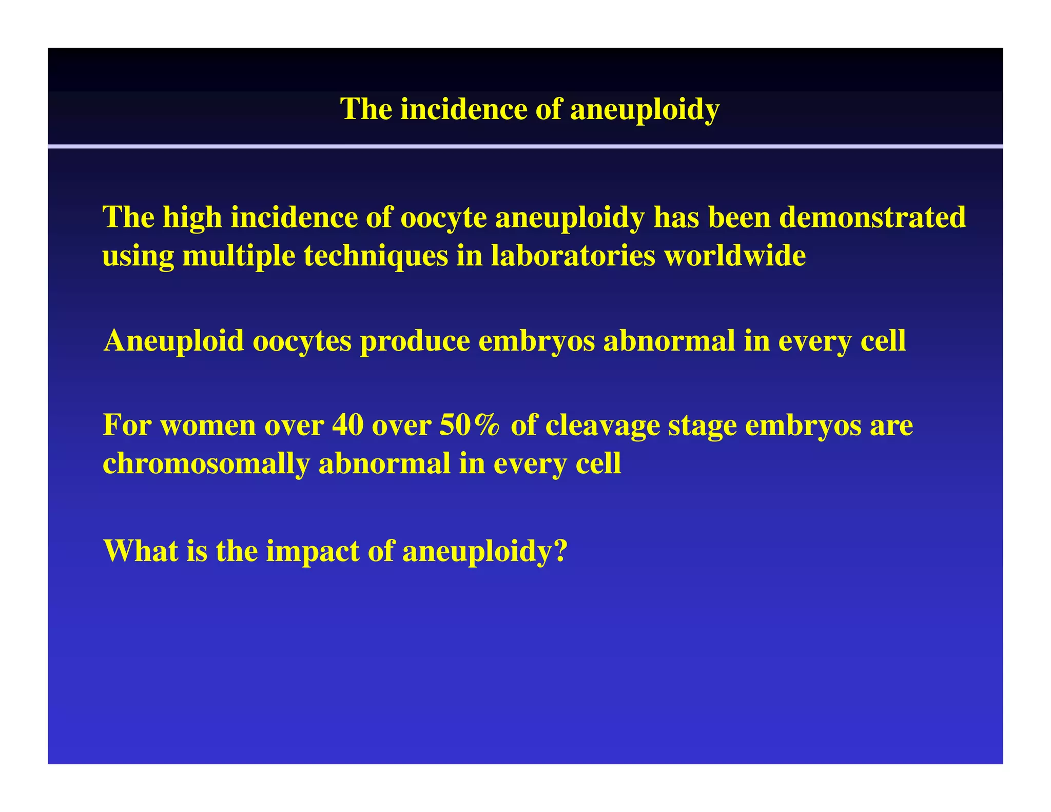The incidence of aneuploidy 
The high incidence of oocyte aneuploidy has been demonstrated 
using multiple techniques in laboratories worldwide 
Aneuploid oocytes produce embryos abnormal in every cell 
For women over 40 over 50% of cleavage stage embryos are 
chromosomally abnormal in every cell 
What is the impact of aneuploidy? 
 