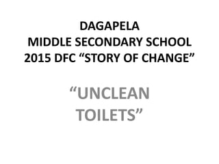 DAGAPELA
MIDDLE SECONDARY SCHOOL
2015 DFC “STORY OF CHANGE”
“UNCLEAN
TOILETS”
 