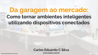 Da garagem ao mercado:
Como tornar ambientes inteligentes
utilizando dispositivos conectados
Carlos Eduardo C Silva
www.kadu.com.brTempo de apresentação: 50 minutos
 