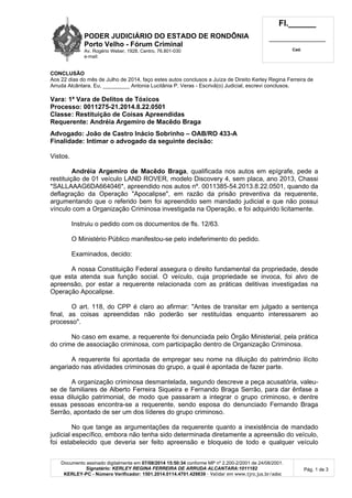 PODER JUDICIÁRIO DO ESTADO DE RONDÔNIA
Porto Velho - Fórum Criminal
Av. Rogério Weber, 1928, Centro, 76.801-030
e-mail:
Fl.______
_________________________
Cad.
Documento assinado digitalmente em 07/08/2014 15:50:34 conforme MP nº 2.200-2/2001 de 24/08/2001.
Signatário: KERLEY REGINA FERREIRA DE ARRUDA ALCANTARA:1011182
KERLEY-PC - Número Verificador: 1501.2014.0114.4701.429839 - Validar em www.tjro.jus.br/adoc
Pág. 1 de 3
CONCLUSÃO
Aos 22 dias do mês de Julho de 2014, faço estes autos conclusos a Juíza de Direito Kerley Regina Ferreira de
Arruda Alcântara. Eu, _________ Antonia Lucitânia P. Veras - Escrivã(o) Judicial, escrevi conclusos.
Vara: 1ª Vara de Delitos de Tóxicos
Processo: 0011275-21.2014.8.22.0501
Classe: Restituição de Coisas Apreendidas
Requerente: Andréia Argemiro de Macêdo Braga
Advogado: João de Castro Inácio Sobrinho – OAB/RO 433-A
Finalidade: Intimar o advogado da seguinte decisão:
Vistos.
Andréia Argemiro de Macêdo Braga, qualificada nos autos em epígrafe, pede a
restituição de 01 veículo LAND ROVER, modelo Discovery 4, sem placa, ano 2013, Chassi
*SALLAAAG6DA664046*, apreendido nos autos nº. 0011385-54.2013.8.22.0501, quando da
deflagração da Operação "Apocalipse", em razão da prisão preventiva da requerente,
argumentando que o referido bem foi apreendido sem mandado judicial e que não possui
vínculo com a Organização Criminosa investigada na Operação, e foi adquirido licitamente.
Instruiu o pedido com os documentos de fls. 12/63.
O Ministério Público manifestou-se pelo indeferimento do pedido.
Examinados, decido:
A nossa Constituição Federal assegura o direito fundamental da propriedade, desde
que esta atenda sua função social. O veículo, cuja propriedade se invoca, foi alvo de
apreensão, por estar a requerente relacionada com as práticas delitivas investigadas na
Operação Apocalipse.
O art. 118, do CPP é claro ao afirmar: "Antes de transitar em julgado a sentença
final, as coisas apreendidas não poderão ser restituídas enquanto interessarem ao
processo".
No caso em exame, a requerente foi denunciada pelo Órgão Ministerial, pela prática
do crime de associação criminosa, com participação dentro de Organização Criminosa.
A requerente foi apontada de empregar seu nome na diluição do patrimônio ilícito
angariado nas atividades criminosas do grupo, a qual é apontada de fazer parte.
A organização criminosa desmantelada, segundo descreve a peça acusatória, valeu-
se de familiares de Alberto Ferreira Siqueira e Fernando Braga Serrão, para dar ênfase a
essa diluição patrimonial, de modo que passaram a integrar o grupo criminoso, e dentre
essas pessoas encontra-se a requerente, sendo esposa do denunciado Fernando Braga
Serrão, apontado de ser um dos líderes do grupo criminoso.
No que tange as argumentações da requerente quanto a inexistência de mandado
judicial específico, embora não tenha sido determinada diretamente a apreensão do veículo,
foi estabelecido que deveria ser feito apreensão e bloqueio de todo e qualquer veículo
 