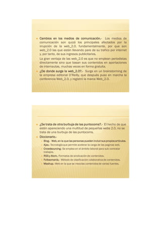    Cambios en los medios de comunicación.- Los medios de
    comunicación son quizá los principales afectados por la
    irrupción de la web_2.0. fundamentalmente, por que son
    web_2.0 las que están llevando pare de su trafico por internet
    y, por tanto, de sus ingresos publicitarios.
    La gran ventaja de las web_2.0 es que no emplean periodistas
    directamente sino que basan sus contenidos en aportaciones
    de internautas, muchas veces en forma gratuita.
   ¿De donde surge la web_2.0?.- Surge en un brainstorming de
    la empresa editorial O’Reilly, que después puso en marcha la
    conferencia Web_2.0, y registró la marca Web_2.0.




   ¿Se trata de otra burbuja de las puntocoms?.- El hecho de que
    estén apareciendo una multitud de pequeñas webs 2.0, no se
    trata de una burbuja de las puntocoms.
   Diccionario.-
       Blog.- Web, en la que las personas pueden incluir sus propios artículos.
       Ajax.- Tecnología que permite acelerar la carga de las paginas web.
       Crowdsourcing.- Se emplea en el ámbito laboral para sub contratar
        trabajos.
       RSS y Atom.- Formatos de sindicación de contenidos.
       Folksomanía.- Método de clasificación colaborativa de contenidos.
       Mashup.- Web en la que se mezclas contenidos de varias fuentes.
 