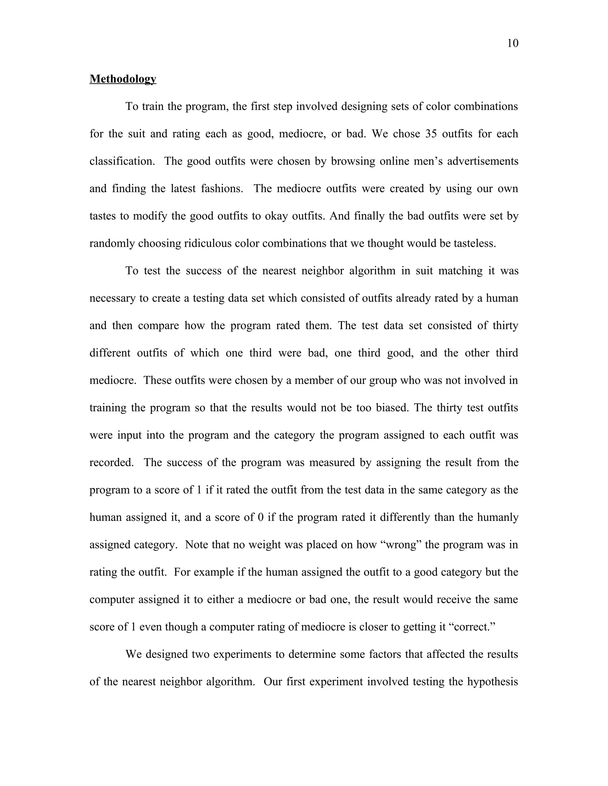 10

Methodology

       To train the program, the first step involved designing sets of color combinations

for the suit and rating each as good, mediocre, or bad. We chose 35 outfits for each

classification. The good outfits were chosen by browsing online men’s advertisements

and finding the latest fashions. The mediocre outfits were created by using our own

tastes to modify the good outfits to okay outfits. And finally the bad outfits were set by

randomly choosing ridiculous color combinations that we thought would be tasteless.

       To test the success of the nearest neighbor algorithm in suit matching it was

necessary to create a testing data set which consisted of outfits already rated by a human

and then compare how the program rated them. The test data set consisted of thirty

different outfits of which one third were bad, one third good, and the other third

mediocre. These outfits were chosen by a member of our group who was not involved in

training the program so that the results would not be too biased. The thirty test outfits

were input into the program and the category the program assigned to each outfit was

recorded. The success of the program was measured by assigning the result from the

program to a score of 1 if it rated the outfit from the test data in the same category as the

human assigned it, and a score of 0 if the program rated it differently than the humanly

assigned category. Note that no weight was placed on how “wrong” the program was in

rating the outfit. For example if the human assigned the outfit to a good category but the

computer assigned it to either a mediocre or bad one, the result would receive the same

score of 1 even though a computer rating of mediocre is closer to getting it “correct.”

       We designed two experiments to determine some factors that affected the results

of the nearest neighbor algorithm. Our first experiment involved testing the hypothesis
 