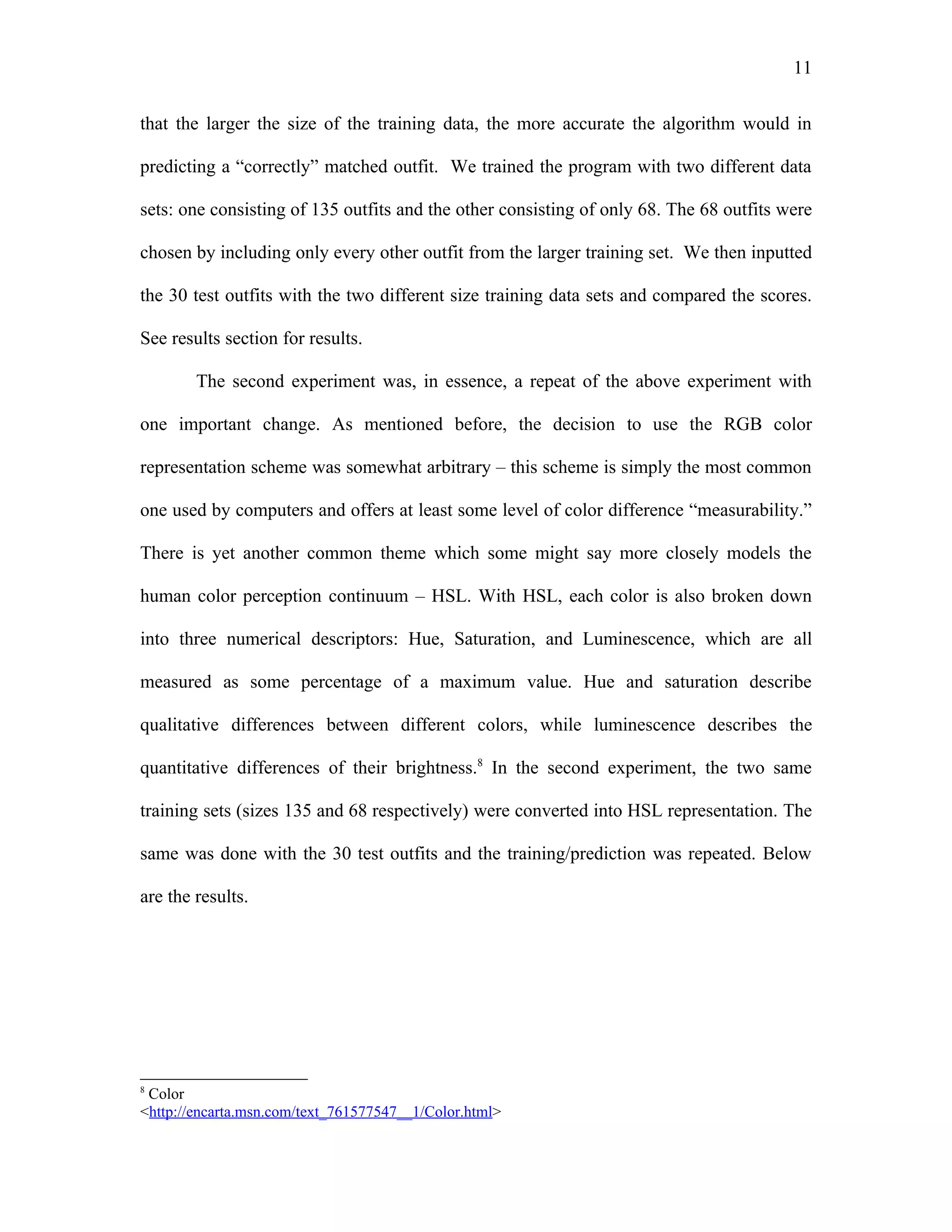 11

that the larger the size of the training data, the more accurate the algorithm would in

predicting a “correctly” matched outfit. We trained the program with two different data

sets: one consisting of 135 outfits and the other consisting of only 68. The 68 outfits were

chosen by including only every other outfit from the larger training set. We then inputted

the 30 test outfits with the two different size training data sets and compared the scores.

See results section for results.

        The second experiment was, in essence, a repeat of the above experiment with

one important change. As mentioned before, the decision to use the RGB color

representation scheme was somewhat arbitrary – this scheme is simply the most common

one used by computers and offers at least some level of color difference “measurability.”

There is yet another common theme which some might say more closely models the

human color perception continuum – HSL. With HSL, each color is also broken down

into three numerical descriptors: Hue, Saturation, and Luminescence, which are all

measured as some percentage of a maximum value. Hue and saturation describe

qualitative differences between different colors, while luminescence describes the

quantitative differences of their brightness.8 In the second experiment, the two same

training sets (sizes 135 and 68 respectively) were converted into HSL representation. The

same was done with the 30 test outfits and the training/prediction was repeated. Below

are the results.




8
 Color
<http://encarta.msn.com/text_761577547__1/Color.html>
 