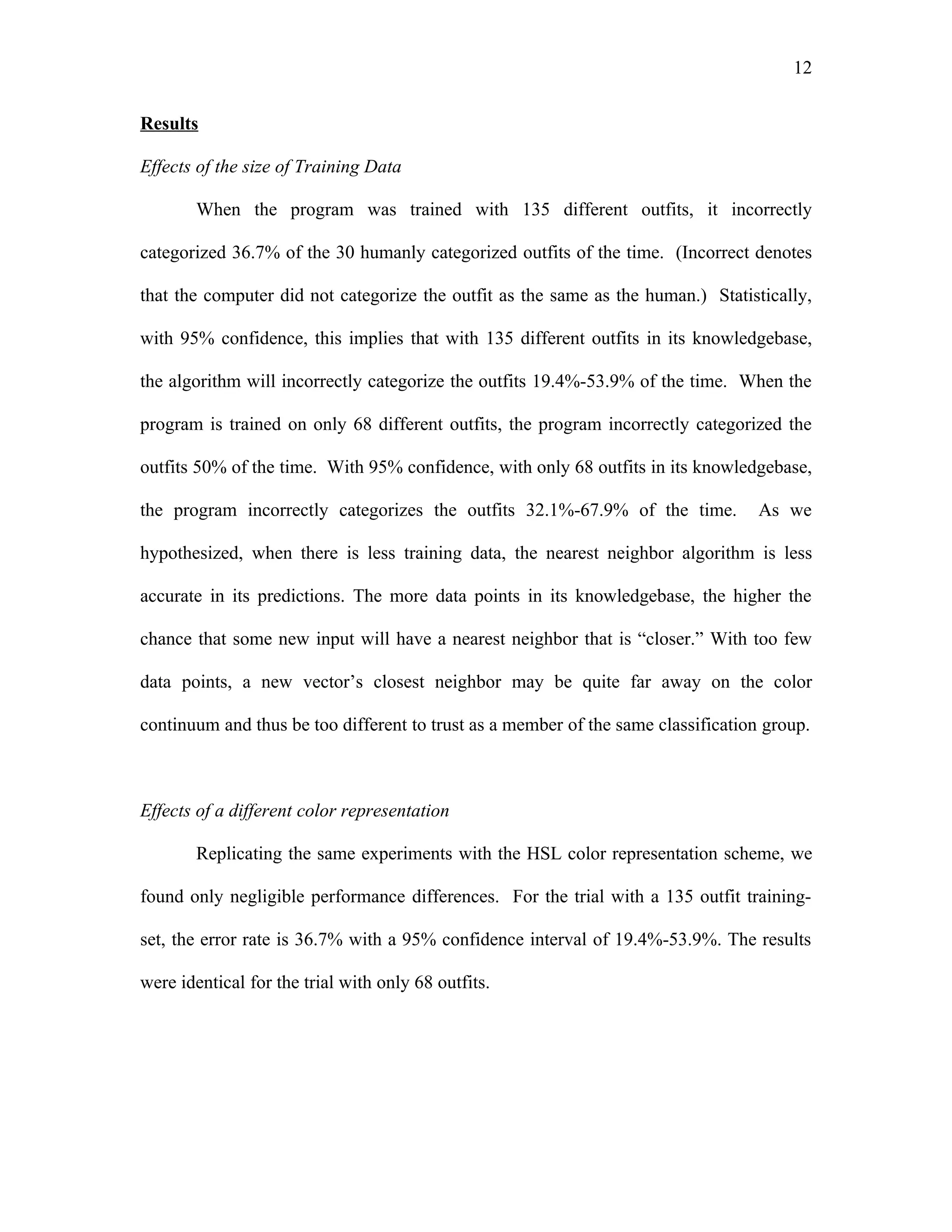 12

Results

Effects of the size of Training Data

        When the program was trained with 135 different outfits, it incorrectly

categorized 36.7% of the 30 humanly categorized outfits of the time. (Incorrect denotes

that the computer did not categorize the outfit as the same as the human.) Statistically,

with 95% confidence, this implies that with 135 different outfits in its knowledgebase,

the algorithm will incorrectly categorize the outfits 19.4%-53.9% of the time. When the

program is trained on only 68 different outfits, the program incorrectly categorized the

outfits 50% of the time. With 95% confidence, with only 68 outfits in its knowledgebase,

the program incorrectly categorizes the outfits 32.1%-67.9% of the time.           As we

hypothesized, when there is less training data, the nearest neighbor algorithm is less

accurate in its predictions. The more data points in its knowledgebase, the higher the

chance that some new input will have a nearest neighbor that is “closer.” With too few

data points, a new vector’s closest neighbor may be quite far away on the color

continuum and thus be too different to trust as a member of the same classification group.



Effects of a different color representation

        Replicating the same experiments with the HSL color representation scheme, we

found only negligible performance differences. For the trial with a 135 outfit training-

set, the error rate is 36.7% with a 95% confidence interval of 19.4%-53.9%. The results

were identical for the trial with only 68 outfits.
 