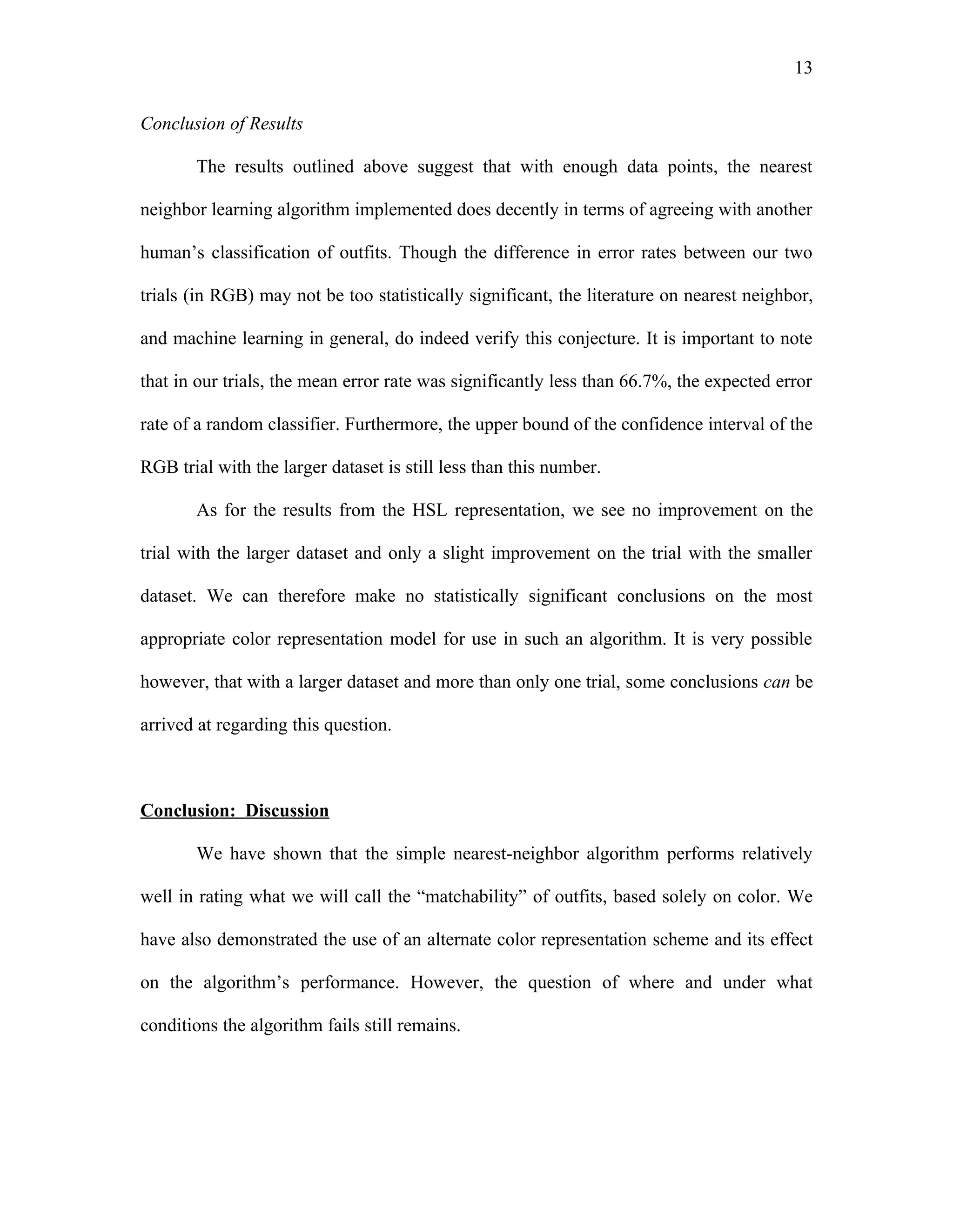 13

Conclusion of Results

       The results outlined above suggest that with enough data points, the nearest

neighbor learning algorithm implemented does decently in terms of agreeing with another

human’s classification of outfits. Though the difference in error rates between our two

trials (in RGB) may not be too statistically significant, the literature on nearest neighbor,

and machine learning in general, do indeed verify this conjecture. It is important to note

that in our trials, the mean error rate was significantly less than 66.7%, the expected error

rate of a random classifier. Furthermore, the upper bound of the confidence interval of the

RGB trial with the larger dataset is still less than this number.

       As for the results from the HSL representation, we see no improvement on the

trial with the larger dataset and only a slight improvement on the trial with the smaller

dataset. We can therefore make no statistically significant conclusions on the most

appropriate color representation model for use in such an algorithm. It is very possible

however, that with a larger dataset and more than only one trial, some conclusions can be

arrived at regarding this question.



Conclusion: Discussion

       We have shown that the simple nearest-neighbor algorithm performs relatively

well in rating what we will call the “matchability” of outfits, based solely on color. We

have also demonstrated the use of an alternate color representation scheme and its effect

on the algorithm’s performance. However, the question of where and under what

conditions the algorithm fails still remains.
 