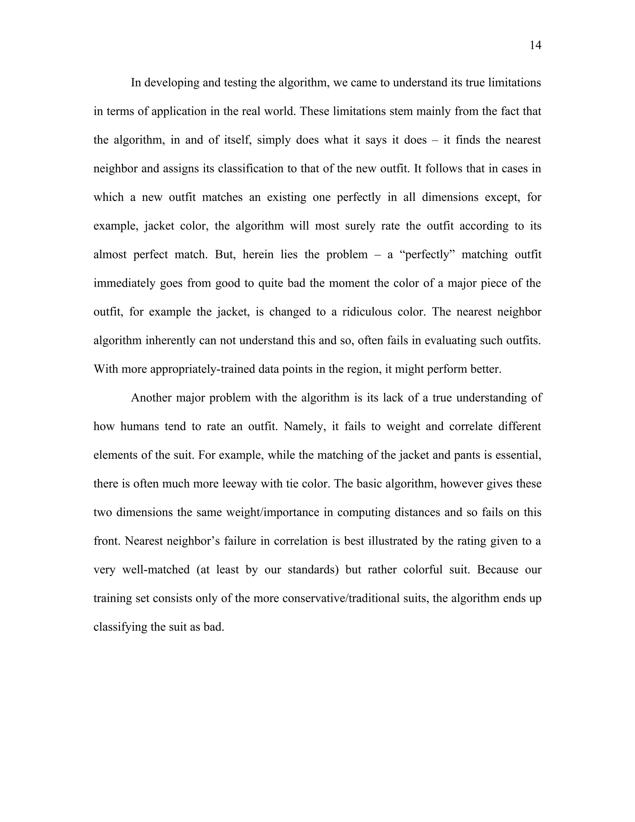 14

       In developing and testing the algorithm, we came to understand its true limitations

in terms of application in the real world. These limitations stem mainly from the fact that

the algorithm, in and of itself, simply does what it says it does – it finds the nearest

neighbor and assigns its classification to that of the new outfit. It follows that in cases in

which a new outfit matches an existing one perfectly in all dimensions except, for

example, jacket color, the algorithm will most surely rate the outfit according to its

almost perfect match. But, herein lies the problem – a “perfectly” matching outfit

immediately goes from good to quite bad the moment the color of a major piece of the

outfit, for example the jacket, is changed to a ridiculous color. The nearest neighbor

algorithm inherently can not understand this and so, often fails in evaluating such outfits.

With more appropriately-trained data points in the region, it might perform better.

       Another major problem with the algorithm is its lack of a true understanding of

how humans tend to rate an outfit. Namely, it fails to weight and correlate different

elements of the suit. For example, while the matching of the jacket and pants is essential,

there is often much more leeway with tie color. The basic algorithm, however gives these

two dimensions the same weight/importance in computing distances and so fails on this

front. Nearest neighbor’s failure in correlation is best illustrated by the rating given to a

very well-matched (at least by our standards) but rather colorful suit. Because our

training set consists only of the more conservative/traditional suits, the algorithm ends up

classifying the suit as bad.
 