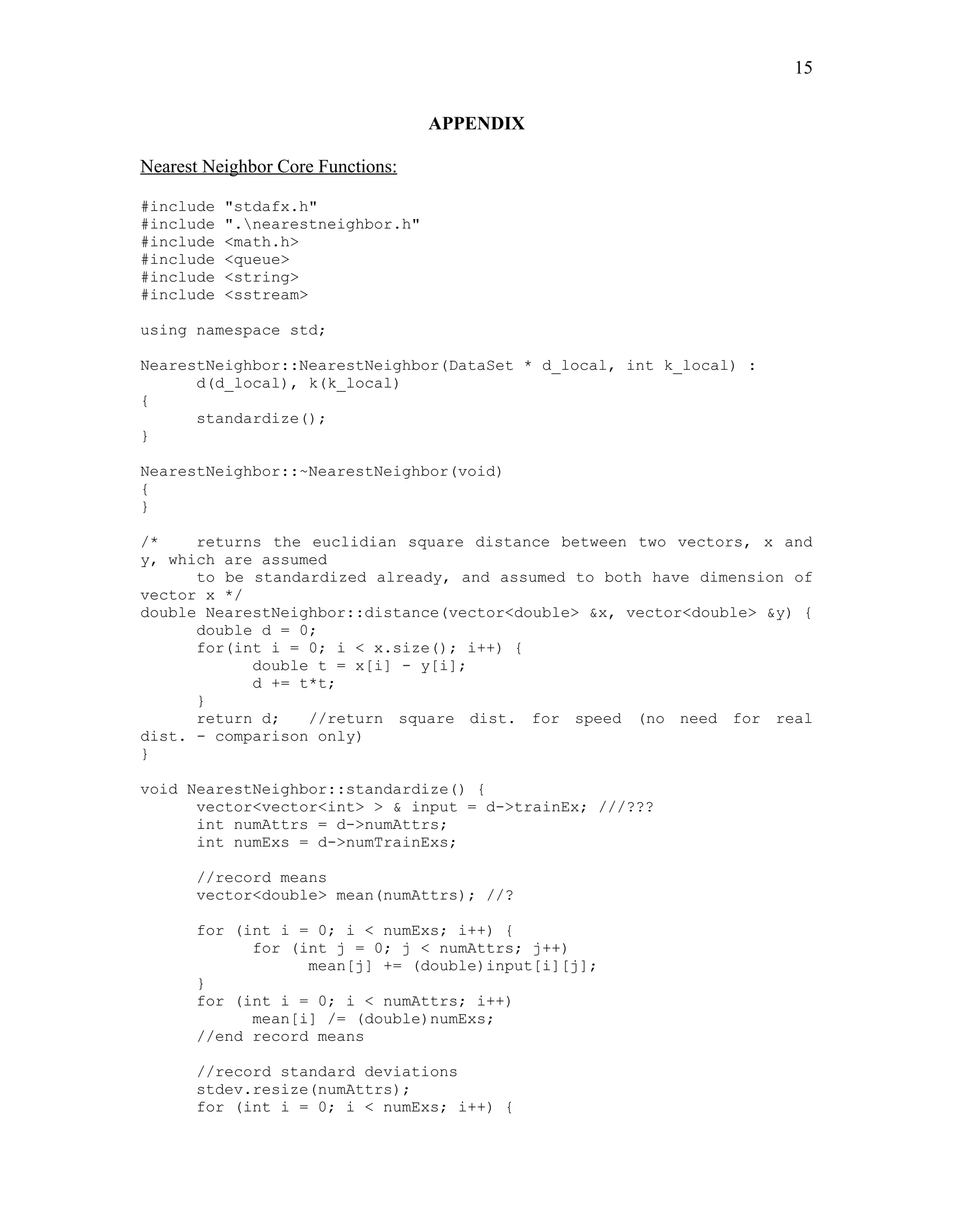 15

                                   APPENDIX

Nearest Neighbor Core Functions:

#include   "stdafx.h"
#include   ".nearestneighbor.h"
#include   <math.h>
#include   <queue>
#include   <string>
#include   <sstream>

using namespace std;

NearestNeighbor::NearestNeighbor(DataSet * d_local, int k_local) :
      d(d_local), k(k_local)
{
      standardize();
}

NearestNeighbor::~NearestNeighbor(void)
{
}

/*    returns the euclidian square distance between two vectors, x and
y, which are assumed
      to be standardized already, and assumed to both have dimension of
vector x */
double NearestNeighbor::distance(vector<double> &x, vector<double> &y) {
      double d = 0;
      for(int i = 0; i < x.size(); i++) {
            double t = x[i] - y[i];
            d += t*t;
      }
      return d;   //return square dist. for speed (no need for real
dist. - comparison only)
}

void NearestNeighbor::standardize() {
      vector<vector<int> > & input = d->trainEx; ///???
      int numAttrs = d->numAttrs;
      int numExs = d->numTrainExs;

      //record means
      vector<double> mean(numAttrs); //?

      for (int i = 0; i < numExs; i++) {
            for (int j = 0; j < numAttrs; j++)
                  mean[j] += (double)input[i][j];
      }
      for (int i = 0; i < numAttrs; i++)
            mean[i] /= (double)numExs;
      //end record means

      //record standard deviations
      stdev.resize(numAttrs);
      for (int i = 0; i < numExs; i++) {
 