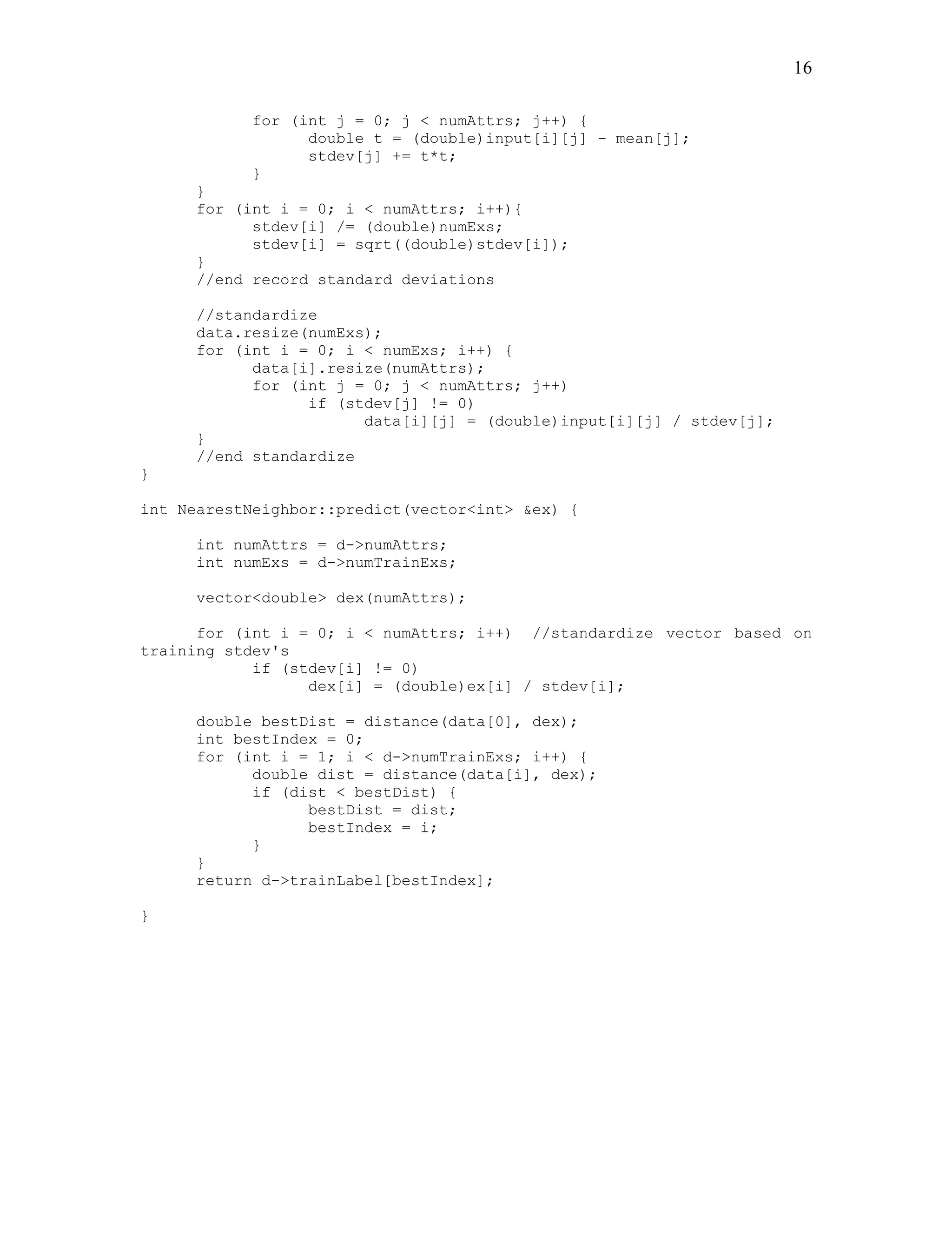 16

           for (int j = 0; j < numAttrs; j++) {
                 double t = (double)input[i][j] - mean[j];
                 stdev[j] += t*t;
           }
     }
     for (int i = 0; i < numAttrs; i++){
           stdev[i] /= (double)numExs;
           stdev[i] = sqrt((double)stdev[i]);
     }
     //end record standard deviations

     //standardize
     data.resize(numExs);
     for (int i = 0; i < numExs; i++) {
           data[i].resize(numAttrs);
           for (int j = 0; j < numAttrs; j++)
                 if (stdev[j] != 0)
                       data[i][j] = (double)input[i][j] / stdev[j];
     }
     //end standardize
}

int NearestNeighbor::predict(vector<int> &ex) {

     int numAttrs = d->numAttrs;
     int numExs = d->numTrainExs;

     vector<double> dex(numAttrs);

      for (int i = 0; i < numAttrs; i++) //standardize vector based on
training stdev's
            if (stdev[i] != 0)
                  dex[i] = (double)ex[i] / stdev[i];

     double bestDist = distance(data[0], dex);
     int bestIndex = 0;
     for (int i = 1; i < d->numTrainExs; i++) {
           double dist = distance(data[i], dex);
           if (dist < bestDist) {
                 bestDist = dist;
                 bestIndex = i;
           }
     }
     return d->trainLabel[bestIndex];

}
 